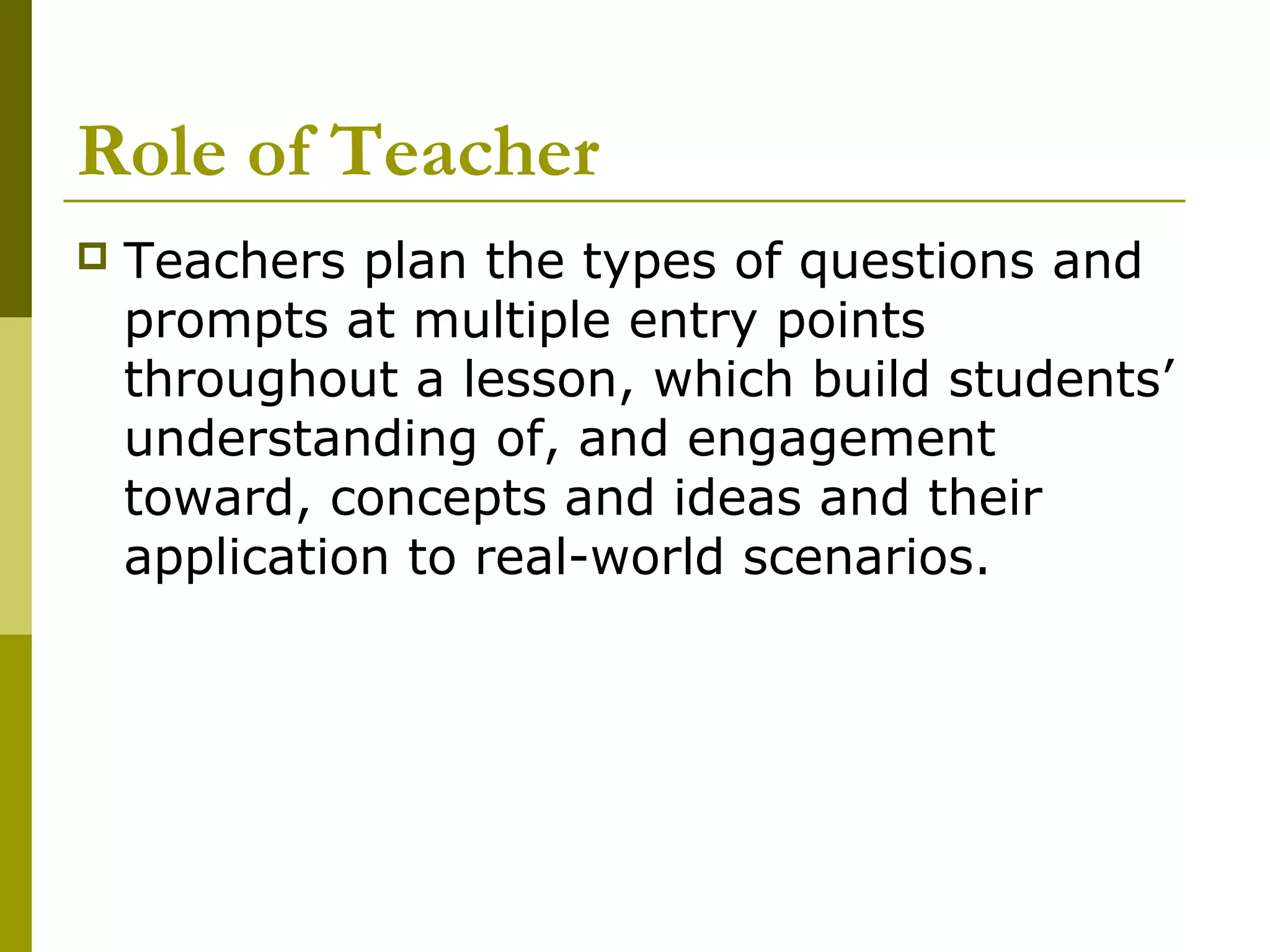 Role of Teacher
   Teachers plan the types of questions and
    prompts at multiple entry points
    throughout a lesson, which build students’
    understanding of, and engagement
    toward, concepts and ideas and their
    application to real-world scenarios.
 