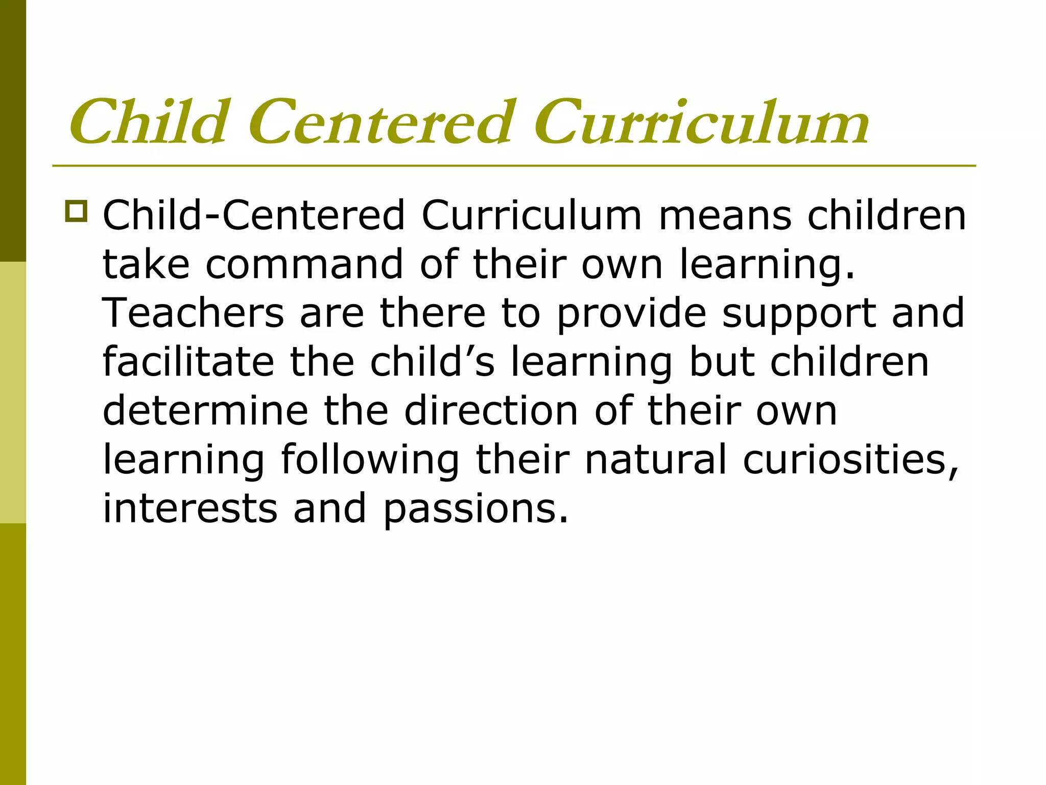 Child Centered Curriculum
   Child-Centered Curriculum means children
    take command of their own learning.
    Teachers are there to provide support and
    facilitate the child’s learning but children
    determine the direction of their own
    learning following their natural curiosities,
    interests and passions.
 