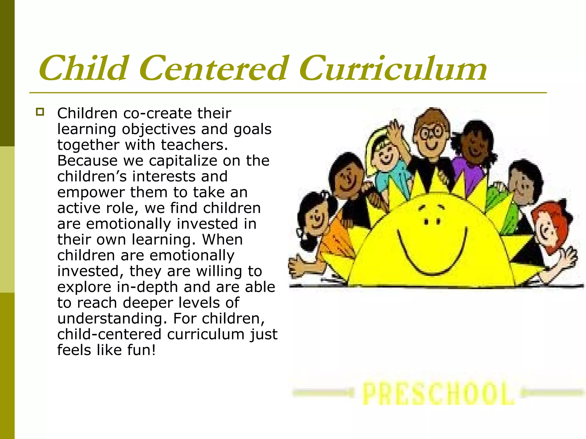 Child Centered Curriculum
   Children co-create their
    learning objectives and goals
    together with teachers.
    Because we capitalize on the
    children’s interests and
    empower them to take an
    active role, we find children
    are emotionally invested in
    their own learning. When
    children are emotionally
    invested, they are willing to
    explore in-depth and are able
    to reach deeper levels of
    understanding. For children,
    child-centered curriculum just
    feels like fun!
 