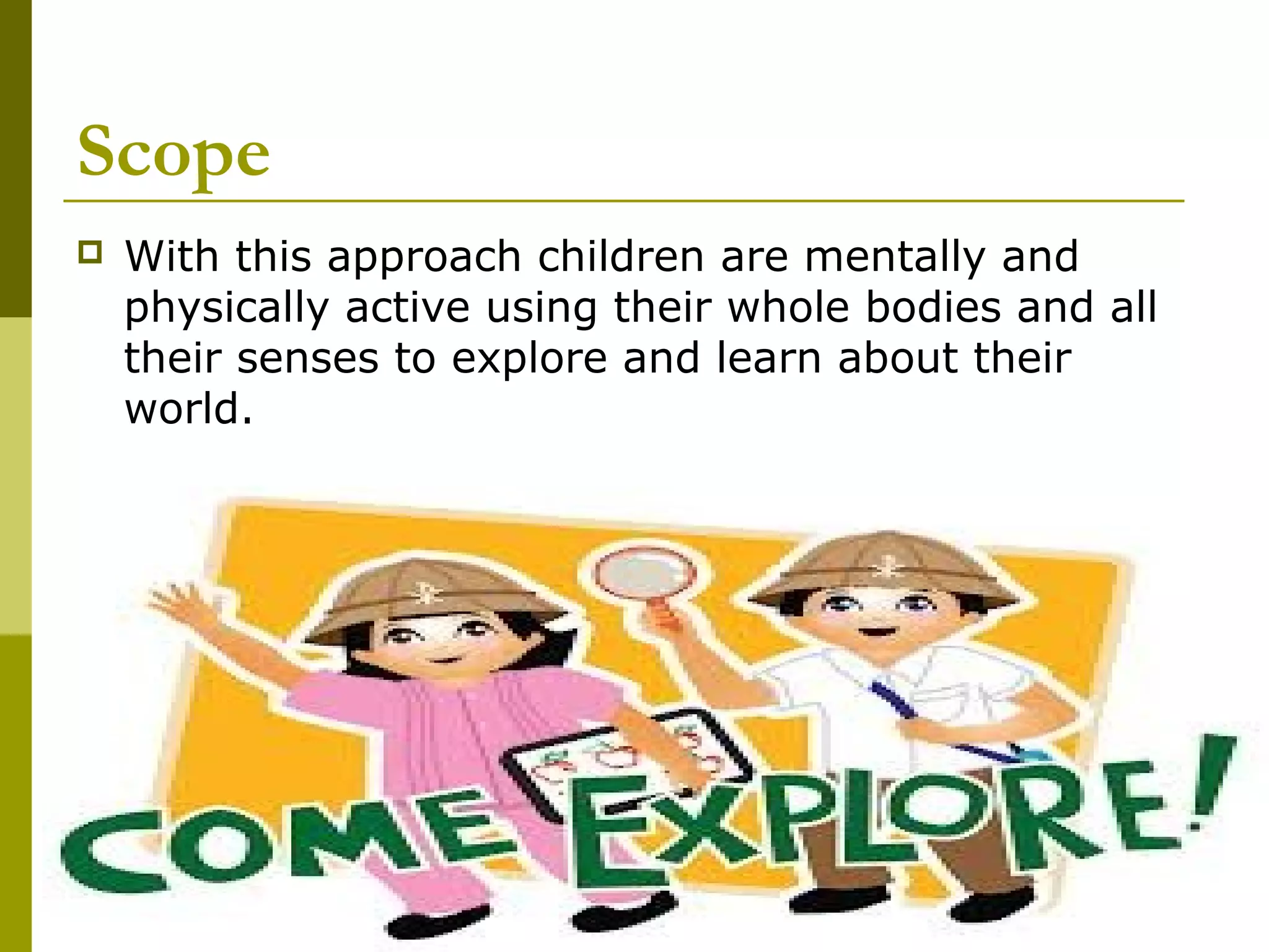 Scope
   With this approach children are mentally and
    physically active using their whole bodies and all
    their senses to explore and learn about their
    world.
 