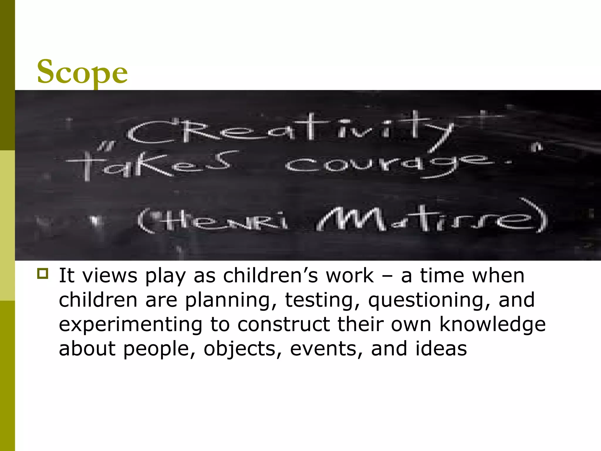 Scope




   It views play as children’s work – a time when
    children are planning, testing, questioning, and
    experimenting to construct their own knowledge
    about people, objects, events, and ideas
 