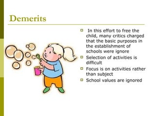 Demerits
               In this effort to free the
               child, many critics charged
               that the basic purposes in
               the establishment of
               schools were ignore
              Selection of activities is
               difficult
              Focus is on activities rather
               than subject
              School values are ignored
 