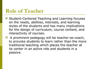 Role of Teacher
   Student-Centered Teaching and Learning focuses
    on the needs, abilities, interests, and learning
    styles of the students and has many implications
    for the design of curriculum, course content, and
    interactivity of courses.
    A prominent pedagogy will be teacher-as-coach,
    to provoke students to learn rather than the more
    traditional teaching which places the teacher at
    its center in an active role and students in a
    passive.
 