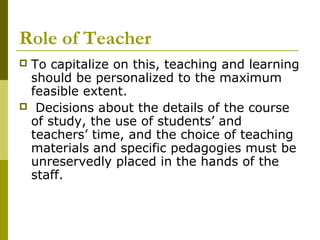 Role of Teacher
To capitalize on this, teaching and learning
 should be personalized to the maximum
 feasible extent.
 Decisions about the details of the course
 of study, the use of students’ and
 teachers’ time, and the choice of teaching
 materials and specific pedagogies must be
 unreservedly placed in the hands of the
 staff.
 