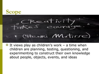 Scope




   It views play as children’s work – a time when
    children are planning, testing, questioning, and
    experimenting to construct their own knowledge
    about people, objects, events, and ideas
 