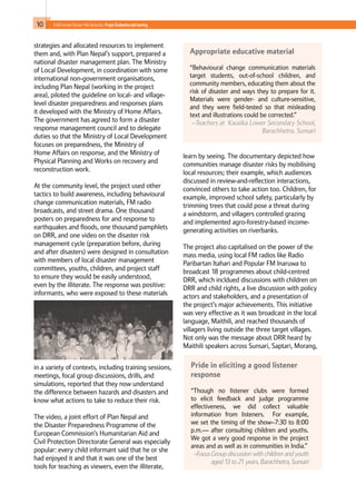 10 Child-Centred Disaster Risk Reduction: ProjectEvaluationandLearning
strategies and allocated resources to implement
them and, with Plan Nepal’s support, prepared a
national disaster management plan. The Ministry
of Local Development, in coordination with some
international non-government organisations,
including Plan Nepal (working in the project
area), piloted the guideline on local- and village-
level disaster preparedness and responses plans
it developed with the Ministry of Home Affairs.
The government has agreed to form a disaster
response management council and to delegate
duties so that the Ministry of Local Development
focuses on preparedness, the Ministry of
Home Affairs on response, and the Ministry of
Physical Planning and Works on recovery and
reconstruction work.
At the community level, the project used other
tactics to build awareness, including behavioural
change communication materials, FM radio
broadcasts, and street drama. One thousand
posters on preparedness for and response to
earthquakes and floods, one thousand pamphlets
on DRR, and one video on the disaster risk
management cycle (preparation before, during
and after disasters) were designed in consultation
with members of local disaster management
committees, youths, children, and project staff
to ensure they would be easily understood,
even by the illiterate. The response was positive:
informants, who were exposed to these materials
in a variety of contexts, including training sessions,
meetings, focal group discussions, drills, and
simulations, reported that they now understand
the difference between hazards and disasters and
know what actions to take to reduce their risk.
The video, a joint effort of Plan Nepal and
the Disaster Preparedness Programme of the
European Commission’s Humanitarian Aid and
Civil Protection Directorate General was especially
popular: every child informant said that he or she
had enjoyed it and that it was one of the best
tools for teaching as viewers, even the illiterate,
learn by seeing. The documentary depicted how
communities manage disaster risks by mobilising
local resources; their example, which audiences
discussed in review-and-reflection interactions,
convinced others to take action too. Children, for
example, improved school safety, particularly by
trimming trees that could pose a threat during
a windstorm, and villagers controlled grazing
and implemented agro-forestry-based income-
generating activities on riverbanks.
The project also capitalised on the power of the
mass media, using local FM radios like Radio
Paribartan Itahari and Popular FM Inaruwa to
broadcast 18 programmes about child-centred
DRR, which incldued discussions with children on
DRR and child rights, a live discussion with policy
actors and stakeholders, and a presentation of
the project’s major achievements. This initiative
was very effective as it was broadcast in the local
language, Maithili, and reached thousands of
villagers living outside the three target villages.
Not only was the message about DRR heard by
Maithili speakers across Sunsari, Saptari, Morang,
Pride in eliciting a good listener
response
“Though no listener clubs were formed
to elicit feedback and judge programme
effectiveness, we did collect valuable
information from listeners. For example,
we set the timing of the show–7:30 to 8:00
p.m.— after consulting children and youths.
We got a very good response in the project
areas and as well as in communities in India.”
–Focus Group discussion with children and youth
aged 13 to 21 years, Barachhetra, Sunsari
Appropriate educative material
“Behavioural change communication materials
target students, out-of-school children, and
community members, educating them about the
risk of disaster and ways they to prepare for it.
Materials were gender- and culture-sensitive,
and they were field-tested so that misleading
text and illustrations could be corrected.”
–Teachers at Kausika Lower Secondary School,
Barachhetra, Sunsari
 