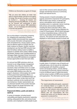 16 Child-Centred Disaster Risk Reduction: ProjectEvaluationandLearning
but as active players in preventing, preparing
for, mitigating and responding to disasters.
Indeed, children demonstrated that, equipped
with accurate information and appropriate
tools and bolstered by a strong support system,
they are effective agents of change who can
foster resilience to disaster. Another important
development was that local DRR networks have
been formalised, making it easier to mobilise a
response to a disaster and to protect children during
that disaster. However, some, including teachers at
Harinagara Higher Secondary School, recommend
more visits among DRR institutions be arranged to
increase opportunities to learn from each other.
It is not just local DRR institutions which are
inclusive; so are village disaster management
committees. Since they are chaired by VDC
secretaries, these committees serve as a nodal
institution which can promote resource-sharing
and sustain DRR initiatives even after the
project’s dissolution. Unfortunately, the transfer
of these government-appointed officers, as
occurred in Barachhetra and Mahedranagar, can
hamper efforts unless, as did in fact occur, the
secretary’s authority can be transferred to the
vice-chairperson. Greater representation was
an unforeseen benefit of this transfer that both
villages enjoyed: the people themselves had
nominated the vice-chairperson.
Empowered children, youths and adults to
speak up
A variety of strategies, including hazard-
vulnerability-and-capacity assessments, leadership
training, ambassadorial roles, and extracurricular
activities, were employed to enable people to give
voice to their concerns and to advocate policy
changes and demand resources at community,
district and national forums.
Training sessions in hazard-vulnerability- and
capacity assessments empowered 121 participants,
45% of whom were women, to identify their
various vulnerabilities and to make plans for
immediate action in a systematic manner involving
both primary and secondary stakeholders,
including the district education officer, while
training sessions in climate change adaptation for
a total of 33 participants, 39% of whom belonged
to various marginalised groups, reinforced the
need to act promptly and to mobilise external
resources. The outcome of each assessment was
displayed on notice boards erected at schools and
in public places. It included a map of hazards and
vulnerable areas; a list of most-at-risk individuals,
including people with disabilities, pregnant
women and lactating mothers, and the elderly);
an assessment of community capacity (measured
in terms of different types of capital and assets);
and the contact numbers of DRR service providers
and organisations. This information was then used
The importance of assessment
The hazard-vulnerability-and-capacity assessment
we conducted helped us to explore the root
causes and effects of vulnerabilities as well as
to come up with solutions using a participatory
approach. We now have a plan of action with
defined roles and responsibilities….We have
realised that actions are not effective unless an
assessment is conducted first.
–Focus group discussion with children aged 10 to 13
years, at Kausika Lower Secondary School, Sunsari
Children see themselves as agents of change
“We can prove that children are better than
adult to respond disaster and that we are agents
of change. We are part of society, so we should
be involved in … assessing the situation and
designing and executing DRR plans. It is because
we are innocent and uninterested in party
politics that we are ignored. DRR stakeholders
should … use our knowledge and understanding
in the best way possible.”
–Focus group discussion with childern aged 10
to14 years, Barachhetra, Sunsari
 