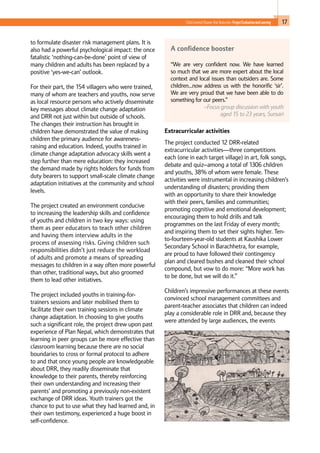 17Child-Centred Disaster Risk Reduction: ProjectEvaluationandLearning
to formulate disaster risk management plans. It is
also had a powerful psychological impact: the once
fatalistic ‘nothing-can-be-done’ point of view of
many children and adults has been replaced by a
positive ‘yes-we-can’ outlook.
For their part, the 154 villagers who were trained,
many of whom are teachers and youths, now serve
as local resource persons who actively disseminate
key messages about climate change adaptation
and DRR not just within but outside of schools.
The changes their instruction has brought in
children have demonstrated the value of making
children the primary audience for awareness-
raising and education. Indeed, youths trained in
climate change adaptation advocacy skills went a
step further than mere education: they increased
the demand made by rights holders for funds from
duty bearers to support small-scale climate change
adaptation initiatives at the community and school
levels.
The project created an environment conducive
to increasing the leadership skills and confidence
of youths and children in two key ways: using
them as peer educators to teach other children
and having them interview adults in the
process of assessing risks. Giving children such
responsibilities didn’t just reduce the workload
of adults and promote a means of spreading
messages to children in a way often more powerful
than other, traditional ways, but also groomed
them to lead other initiatives.
The project included youths in training-for-
trainers sessions and later mobilised them to
facilitate their own training sessions in climate
change adaptation. In choosing to give youths
such a significant role, the project drew upon past
experience of Plan Nepal, which demonstrates that
learning in peer groups can be more effective than
classroom learning because there are no social
boundaries to cross or formal protocol to adhere
to and that once young people are knowledgeable
about DRR, they readily disseminate that
knowledge to their parents, thereby reinforcing
their own understanding and increasing their
parents’ and promoting a previously non-existent
exchange of DRR ideas. Youth trainers got the
chance to put to use what they had learned and, in
their own testimony, experienced a huge boost in
self-confidence.
Extracurricular activities
The project conducted 12 DRR-related
extracurricular activities—three competitions
each (one in each target village) in art, folk songs,
debate and quiz--among a total of 1306 children
and youths, 38% of whom were female. These
activities were instrumental in increasing children’s
understanding of disasters; providing them
with an opportunity to share their knowledge
with their peers, families and communities;
promoting cognitive and emotional development;
encouraging them to hold drills and talk
programmes on the last Friday of every month;
and inspiring them to set their sights higher. Ten-
to-fourteen-year-old students at Kaushika Lower
Secondary School in Barachhetra, for example,
are proud to have followed their contingency
plan and cleared bushes and cleaned their school
compound, but vow to do more: “More work has
to be done, but we will do it.”
Children’s impressive performances at these events
convinced school management committees and
parent-teacher associates that children can indeed
play a considerable role in DRR and, because they
were attended by large audiences, the events
A confidence booster
“We are very confident now. We have learned
so much that we are more expert about the local
context and local issues than outsiders are. Some
children…now address us with the honorific ‘sir’.
We are very proud that we have been able to do
something for our peers.”
–Focus group discussion with youth
aged 15 to 23 years, Sunsari
 