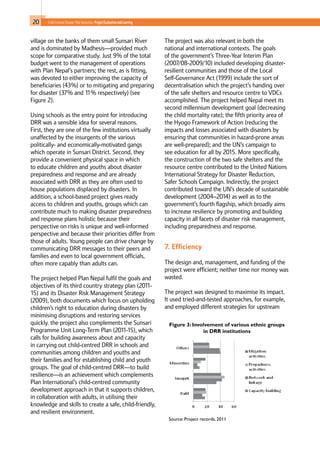 20 Child-Centred Disaster Risk Reduction: ProjectEvaluationandLearning
village on the banks of them small Sunsari River
and is dominated by Madhesis—provided much
scope for comparative study. Just 9% of the total
budget went to the management of operations
with Plan Nepal’s partners; the rest, as is fitting,
was devoted to either improving the capacity of
beneficiaries (43%) or to mitigating and preparing
for disaster (37% and 11% respectively) (see
Figure 2).
Using schools as the entry point for introducing
DRR was a sensible idea for several reasons.
First, they are one of the few institutions virtually
unaffected by the insurgents of the various
politically- and economically-motivated gangs
which operate in Sunsari District. Second, they
provide a convenient physical space in which
to educate children and youths about disaster
preparedness and response and are already
associated with DRR as they are often used to
house populations displaced by disasters. In
addition, a school-based project gives ready
access to children and youths, groups which can
contribute much to making disaster preparedness
and response plans holistic because their
perspective on risks is unique and well-informed
perspective and because their priorities differ from
those of adults. Young people can drive change by
communicating DRR messages to their peers and
families and even to local government officials,
often more capably than adults can.
The project helped Plan Nepal fulfil the goals and
objectives of its third country strategy plan (2011-
15) and its Disaster Risk Management Strategy
(2009), both documents which focus on upholding
children’s right to education during disasters by
minimising disruptions and restoring services
quickly. the project also complements the Sunsari
Programme Unit Long-Term Plan (2011-15), which
calls for building awareness about and capacity
in carrying out child-centred DRR in schools and
communities among children and youths and
their families and for establishing child and youth
groups. The goal of child-centred DRR—to build
resilience—is an achievement which complements
Plan International’s child-centred community
development approach in that it supports children,
in collaboration with adults, in utilising their
knowledge and skills to create a safe, child-friendly,
and resilient environment.
The project was also relevant in both the
national and international contexts. The goals
of the government’s Three-Year Interim Plan
(2007/08-2009/10) included developing disaster-
resilient communities and those of the Local
Self-Governance Act (1999) include the sort of
decentralisation which the project’s handing over
of the safe shelters and resource centre to VDCs
accomplished. The project helped Nepal meet its
second millennium development goal (decreasing
the child mortality rate); the fifth priority area of
the Hyogo Framework of Action (reducing the
impacts and losses associated with disasters by
ensuring that communities in hazard-prone areas
are well-prepared); and the UN’s campaign to
see education for all by 2015. More specifically,
the construction of the two safe shelters and the
resource centre contributed to the United Nations
International Strategy for Disaster Reduction,
Safer Schools Campaign. Indirectly, the project
contributed toward the UN’s decade of sustainable
development (2004–2014) as well as to the
government’s fourth flagship, which broadly aims
to increase resilience by promoting and building
capacity in all facets of disaster risk management,
including preparedness and response.
7. Efficiency
The design and, management, and funding of the
project were efficient; neither time nor money was
wasted.
The project was designed to maximise its impact.
It used tried-and-tested approaches, for example,
and employed different strategies for upstream
Figure 3: Involvement of various ethnic groups
in DRR institutions
Source: Project records, 2011
 