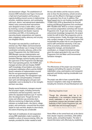 21Child-Centred Disaster Risk Reduction: ProjectEvaluationandLearning
and downstream villages. The establishment of
inclusive DDR institutions (see Figure 3) ensured
a high level of participation and focusing on
capacity-building ensured success in implementing
activities, mobilising resources, and coordinating
with local-, district- and national-level stakeholders.
Indeed, many community-level interventions
were designed to have a wider effect, in part
by involving a variety of stakeholders, including
district development and disaster response
committees and VDCs, in formulating and
executing disaster preparedness and response
plans, engaging in policy advocacy and carrying
out mitigation efforts.
The project was executed by a small team at
minimal cost. Plan’s Water and Environmental
Sanitation Coordinator was in charge of overall
coordination and policy advocacy, while at the
Sunsari Programme Unit, the Child-Centred
DRR Manager oversaw implementation and
monitoring and the Water and Environmental
Sanitation Manager, technical quality, both under
the supervision of the Programme Unit Manager.
Plan’s local operating partner, the HUDEP, also
managed activities well and cheaply; HUDEP
staff’s knowledge of local dialects and culture
accelerated mobilisation efforts and the HUDEP
board’s evaluation of implementation ensured
that the non-governmental organisation’s
work was good quality. The management style
was democratic and participatory: it fostered
team spirit and belongingness and gave each
stakeholder room to develop his or her strengths
and learn new ideas.
Despite several hindrances, managers ensured
that all project targets, including community
contributions and land acquisition, were met
within the stipulated timeframe (just 11 months
after the delayed start). Though the time for
review and reflection was extremely short,
effective monitoring of objectively verifiable
indicators at multiple levels—the district, village,
project, and community—ensured that the project
stayed on track and that, despite its short tenure,
the extent of learning was considerable
High levels of mobilisation of and cooperation
among DRR stakeholders made it possible to
establish a culture of resource-sharing. VDCs, for
example, provided the timber needed to build
the two safe shelters and the resource centre;
and, to show the documentary, schools served as
venues and the affluent in Harinagara arranged
for a generator free of cost. In addition, Plan
Nepal tapped into its core funding, providing NPR
177,065 (USD 2214) to Barachhetra for first-aid
training and Morang Programme Unit contributed
NPR 150,000 (USD 1875) to co-fund a regional
pre-monsoon preparedness workshop with Sunsari
Programme Unit. To get more value for its money
and promote knowledge management, the project
invited the staff of other Plan programme units to
its training sessions. Finally, the project had to pay
only a project manager as Sunsari Programme Unit
incorporated the project into its core programme
and its staff contributed voluntarily, in the case
of the accountant, administrative coordinator,
programme manager, and development
coordinators, or charged minimal person-days
given the output generated in the case of the
Programme Unit and Water and Environmental
Sanitation managers.
8. Effectiveness 					
		
The effectiveness of the project was ensured by
engaging and building the capacity of multiple
stakeholders using a participatory and transparent
approach and thereby inspiring considerable trust
in the project.
The project was able to have a powerful effect
because it targeted a wide range of stakeholders,
including the ministries of Local Development and
Home Affairs at the central level and, at the district
level, disaster response committees, child welfare
boards, police, and political leaders. The latter it
shared information with effectively by establishing
Sharing inspires trust
“Though [the information desk] has to be
strengthened, it has nonetheless enhanced trust
among stakeholders as well as in the disaster
preparedness response plan formulated under the
leadership of Plan’s Sunsari Programme Unit, and
has added value and encouraged progress.”
–Om Koirala, Resouce Person, DEO, Sunsari
 