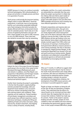 23Child-Centred Disaster Risk Reduction: ProjectEvaluationandLearning
HUDEP, because it is local, can continue to provide
technical backstopping. Still, institutionalisation of
groups and activities is a lengthy process and there
is no guarantee of success.
Youth groups could provide the long-term backing
villagers need to sustain DRR efforts. Youth-led
cooperatives, in particular, have an ever-growing
fund for use in promoting sustainable livelihoods
and a fixed emergency fund which provides the
disaster-affected with loans at discounted interest
rates for extended periods. Youth clubs are in the
process of registering themselves and soon will
have a legal mandate to lay claim to VDC resources
to carry out DRR initiatives. These clubs have
also started to increase their clout by networking.
Indeed, the chair of the project-formed Harinagara
youth group is the vice-chair of the newly formed
Devangunj-Harinagara-Madhayharsahi youth
club network. In addition, since Plan Nepal’s core
programme in Barachhetra and Harinagar includes
the strengthening of youth cooperatives, it is
likely that these cooperatives will continue to get
financial and technical support.
Another factor boosting the project’s sustainability
is the fact that the project’s capacity-building
activities provided the knowledge, skills and
equipment locals needed to carry out search-
and-rescue missions and develop small-scale
early warning systems with confidence. These
capacities are not readily lost. Trained members
of local disaster management committees and
youth groups have sufficient expertise in search-
and-rescue techniques, including the lifting and
stabilising of loads and surface extrication, safety
and security, situation assessment, and mapping
to face a variety of hazards, including floods,
earthquakes, and fires. As a result, communities
are substantially less vulnerable than they were
before the project was launched. It is likely that
the child-to-child and child-to-adult models of
sharing DRR information encouraged by the
project will enable people to test and refine their
DRR knowledge and practices and to develop new,
more effective approaches in the future.
If disaster preparedness and response plans are
linked with government plans, they get extra
support. School contingency plans, for example,
are closely aligned with school improvement
plans, and as the district education office provides
funding to execute the latter, it likely that some
DRR initiatives will also get funding, at the very
least indirectly. Some project communities have
already received support from VDCs; others are
in the process of receiving it. Involving district-
level government officials as resource persons in
some training workshops, like that on education
in emergencies, helped promote linkages, as did
involving the Nepal Red Cross Society in first aid
and search-and-rescue training sessions. Regular
coordination and collaboration among DRR and
educational agencies at all levels also promoted
sustainability by encouraging ownership.
10. Impact						
			
After just 11 months, it is difficult to suggest what
the project’s long-term impacts may be; most of
the results of the interventions were simply effects
or outcomes. Still, there are indications of a future
characterised by substantial positive changes,
including changes in attitude, the practice
and replication of preparedness initiatives, the
development of local DRR resource persons, and
an increase in successful appeals for support.
People no longer see disasters as being the will
of God. Nor do they see themselves as helpless
victims. They understand that the effects of a
natural hazard can be minimised and have taken
concrete steps, like mapping high-risk areas, to
increase their resilience. Fatalism has made way
for activism. Thanks to the project’s capacity-
building and other activities, people are more
confident in their own abilities and more assertive
in demanding that government agencies support
them. In their project-initiated DRR efforts, people
 