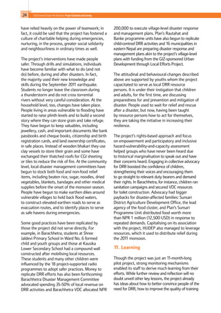 24 Child-Centred Disaster Risk Reduction: ProjectEvaluationandLearning
have relied heavily on the power of teamwork; in
fact, it could be said that the project has fostered a
culture of charitable helping during emergencies,
nurturing, in the process, greater social solidarity
and neighbourliness in ordinary times as well.
The project’s interventions have made people
safer. Through drills and simulations, individuals
have become familiar with what to do (and not
do) before, during and after disasters. In fact,
the majority used their new knowledge and
skills during the September 2011 earthquake.
Students no longer leave the classroom during
a thunderstorm and do not cross torrential
rivers without very careful consideration. At the
household level, too, changes have taken place.
People living in areas vulnerable to flooding have
started to raise plinth levels and to build a second
story where they can store grain and take refuge.
They have begun to keep valuables, including
jewellery, cash, and important documents like bank
passbooks and cheque books, citizenship and birth
registration cards, and land ownership certificates,
in safe places. Instead of wooden bhakari they use
clay vessels to store their grain and some have
exchanged their thatched roofs for CGI sheeting
or tiles to reduce the risk of fire. At the community
level, local disaster management committees have
begun to stock both food and non-food relief
items, including beaten rice, sugar, noodles, dried
vegetables, blankets, bandages and other medical
supplies before the onset of the monsoon season.
People have begun to make earthen dikes around
vulnerable villages to hold back flood waters,
to construct elevated earthen roads to serve as
evacuation routes, and to identify places to serve
as safe havens during emergencies.
Some good practices have been replicated by
those the project did not serve directly. For
example, in Barachhetra, students at Shree
Jaldevi Primary School in Ward No. 6 formed
child and youth groups and those at Kausika
Lower Secondary School had a compound wall
constructed after mobilising local resources.
These students and many other children were
influenced by the 18 project-supported radio
programmes to adopt safer practices. Money to
replicate DRR efforts has also been forthcoming:
Barachhetra Disaster Management Committee
advocated spending 35-50% of local revenue on
DRR activities and Barachhetra VDC allocated NPR
200,000 to execute village-level disaster response
and management plans. Plan’s Rautahat and
Banke programme units have also begun to replicate
child-centred DRR activities and 16 municipalities in
eastern Nepal are preparing disaster response and
management plans akin to the project’s village-level
plans with funding from the GIZ-sponsored Urban
Development through Local Efforts Project.
The attitudinal and behavioural changes described
above are supported by youths whom the project
capacitated to serve as local DRR resource
persons. It is under their instigation that children
and adults, for the first time, are discussing
preparedness for and prevention and mitigation of
disaster. People used to wait for relief and rescue
after a disaster, but now, having been taught
by resource persons how to act for themselves,
they are taking the initiative in increasing their
resilience.
The project’s rights-based approach and focus
on empowerment and participatory and inclusive
hazard-vulnerability-and-capacity assessment
helped groups who have never been heard due
to historical marginalisation to speak out and have
their concerns heard. Engaging in collective advocacy
for DRR boosted the confidence of children,
strengthening their voices and encouraging them
to go straight to relevant duty bearers and demand
their rights. In Barachhetra, for instance, children ran
sanitation campaigns and secured VDC resources
for toilet construction. Advocacy had bigger
paybacks for disaster-affected families: Sunsari
District Agriculture Development Office, the lead
agency of the food cluster, and Plan’s Sunsari
Programme Unit distributed food worth more
than NPR 1 million (12,500 USD) in response to
repeated demands. Capitalising on its association
with the project, HUDEP also managed to leverage
resources, which it used to distribute relief during
the 2011 monsoon.
11. Learning
Though the project was just an 11-month-long
pilot project, strong monitoring mechanisms
enabled its staff to derive much learning from their
efforts. While further review and reflection will no
doubt unveil other key lessons, the project already
has ideas about how to better convince people of the
need for DRR, how to improve the quality of training
 