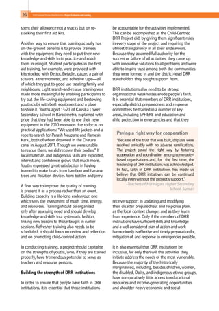 26 Child-Centred Disaster Risk Reduction: ProjectEvaluationandLearning
spent their allowance not a snacks but on re-
stocking their first aid kits.
Another way to ensure that training actually has
on-the-ground benefits is to provide trainees
with the equipment they need to put their new
knowledge and skills in to practice and coach
them in using it. Student participates in the first
aid training, for example, were provided with
kits stocked with Dettol, Betadin, gauze, a pair of
scissors, a thermometer, and adhesive tape—all
of which they put to good use treating family and
neighbours. Light search-and-rescue training was
made more meaningful by enabling participants to
try out the life-saving equipment and bestowing
youth clubs with both equipment and a place
to store it. Youths aged 13-21 of Kausika Lower
Secondary School in Barachhetra, explained with
pride that they had been able to use their new
equipment in the 2010 monsoon due to focus on
practical applications: “We used life jackets and a
rope to search for Parash Neupane and Ramesh
Karki, both of whom drowned in the Chatara
canal in August 2011. Though we were unable
to rescue them, we did recover their bodies.” If
local materials and indigenous skills are exploited,
interest and confidence grows that much more.
Youths expressed great satisfaction in having
learned to make boats from bamboo and banana
trees and flotation devices from bottles and jerry.
A final way to improve the quality of training
is present it as a process rather than an event.
Building capacity is a life-long endeavour, one
which sees the investment of much time, energy,
and resources. Training should be organised
only after assessing need and should develop
knowledge and skills in a systematic fashion,
linking new lessons to those taught in earlier
sessions. Refresher training also needs to be
scheduled; it should focus on review and reflection
and on promoting child-centred action.
In conducting training, a project should capitalise
on the strengths of youths, who, if they are trained
properly, have tremendous potential to serve as
teachers and resource persons.
Building the strength of DRR institutions
In order to ensure that people have faith in DRR
institutions, it is essential that those institutions
be accountable for the activities implemented.
This can be accomplished as the Child-Centred
DRR Project did, by giving them significant roles
in every stage of the project and requiring the
utmost transparency in all their endeavours.
Because they assumed full authority for the
success or failure of all activities, they came up
with innovative solutions to all problems and were
able to inspire trust among both the communities
they were formed in and the district-level DRR
stakeholders they sought support from.
DRR institutions also need to be strong;
organisational weaknesses erode people’s faith.
It is essential that members of DRR institutions,
especially district preparedness and response
committees be trained in a number of key
areas, including SPHERE and education and
child protection in emergencies and that they
receive support in updating and modifying
their disaster preparedness and response plans
as the local context changes and as they learn
from experience. Only if the members of DRR
institutions have sufficient skills and knowledge
and a well-considered plan of action and work
harmoniously is effective and timely preparation for,
mitigation of, and response to emergencies possible.
It is also essential that DRR institutions be
inclusive, for only then will the activities they
initiate address the needs of the most vulnerable.
Because the majority of the historically
marginalised, including, besides children, women,
the disabled, Dalits, and indigenous ethnic groups,
have comparatively little access to educational
resources and income-generating opportunities
and shoulder heavy economic and social
Paving a right way for cooperation
“Because of the trust that was built, disputes were
resolved amicably with no adverse ramifications.
The project paved the right way by fostering
cooperation and coordination among community-
based organisations and, for the first time, the
leadershipofDRRinstitutionswasacknowledged.
In fact, faith in DRR institutions has made us
believe that DRR initiatives can be continued
locally even without the project’s support.”
-Teachers of Harinagara Higher Secondary
School, Sunsari
 
