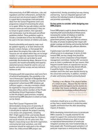 28 Child-Centred Disaster Risk Reduction: ProjectEvaluationandLearning
“Teaching is not effective if the physical facilities
of a school are poor.… Because they fear that the
building could be damaged at anytime, teachersdo
not deliver their lessons confidently and students
do not absorb the knowledge proffered efficiently.”
-Teachers at Basanta Ritu
Secondary School, Sunsari
interconnectivity of all DRR institutions, rules and
regulations and their enforcement, and both the
structural and non-structural aspects of DRR. It
is a good idea to incorporate tried-and-tested
ideas from the Sunsari Programme Unit’s core
programmes instead of reinventing the wheel,
so to speak. While the two safe shelters and the
resource centre are well constructed, if they are
to remain in good condition, their operation
and maintenance must be discussed and official
guidelines drafted. These guidelines ought to
include a consideration of how the buildings can
be used in the best interests of children and adults.
Hazard-vulnerability-and-capacity maps must
be updated regularly, or at least whenever the
disaster context changes, so that people feel
good about the progress they make and so that
resources are not wasted where they are no longer
needed. It is especially important that emergency
telephone numbers are up-to-date to avoid
potentially life-threatening delays. Because it is so
successful, the hazard-vulnerability-and-capacity-
assessment process should be used to carry out
baseline and end-line surveys and any mid-term
reviews as well.
Emerging youth-led cooperatives need some form
of technical backstopping. One possibility is the
‘micro-finance-plus’ approach of Bangladesh Rural
Advancement Committee. To make sure that the
programme’s school-based DRR initiatives get
sufficient support, a one-day orientation should
be organised for resource persons at district
education offices and for members of the Private
and Boarding School Organisation of Nepal
so that the project’s good practices, including
mainstreaming DRR education in school curricula,
can be shared.
Since Plan’s Sunsari Programme Unit
demonstrated a strong sense of ownership of
the project, volunteering its staff, for example,
it should plan to replicate the project’s learning
in its various core programmes, including
FACT (Fight against Child- and Gender-Based
Violence), HOPE (Creating Hope for Children),
and social inclusion. At the same time, Plan
Nepal’s crosscutting issues like birth registration,
community-led total sanitation, and child
protection should be replicated in the villages
where the child-centred DRR project was
implemented, thereby promoting two-way sharing
and learning. Such an integrated approach will
reinforce the individual strands of development
and promote sustainability.
Six key points to consider while designing new
DRR projects
Future DRR projects ought to devote themselves to
improving both social and physical infrastructure;
increasing the number of initiatives to build the
capacity of children, youths, and Plan’s non-
government partners; improving efforts to enhance
the safety of schools; broadening their impact with
greater coverage and sharing; and ensuring that both
DRR and child-centredness get sufficient attention.
A good project uses both social and physical
infrastructure to its advantage. In terms of child-
centred DRR, one key change that should be
made is the current composition of local disaster
management committees. Having VDC secretaries
serve as chairs is problematic for two reasons: their
frequent transfer leaves an unproductive vacuum
and they are not democratically elected officials.
It would be better if they served as general
members and if the chair were elected directly by
the concerned community. In addition, members
of water and forestry-related community-based
institutions should serve as ex-officio members
as they have a vested interest in protecting water
supplies and forests from the often devastating
impacts of disasters.
While developing institutional actors to perpetuate
DRR is essential, it is equally essential for the
project to support the construction of disaster-
resilient physical infrastructure, both to serve
as inspirational demonstrations of small-scale
mitigation activities and, more fundamentally, to
keep people safe. Promoting good sanitation is of
particular importance in areas prone to flooding
 