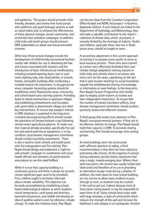 29Child-Centred Disaster Risk Reduction: ProjectEvaluationandLearning
and epidemics. The project should promote child-
friendly, elevated, and arsenic-free hand pumps
with platforms and good drainage systems as well
as raised toilets and, to enhance the effectiveness
of these physical changes, launch community- and
school-led total sanitation campaigns. In addition,
child clubs and youth groups should pressure
DRR stakeholders to adopt one-house-one-toilet
schemes.
Other key infrastructural changes include the
development of child-friendly recreational facilities
nearby safe shelters for use in alleviating the fear
and trauma associated with disasters and the
introduction of basic infrastructural modifications,
including outward-opening doors, two in each
room, lighting rods, and raised plinths, in schools,
homes, and public buildings after conducting a
multiple-hazard risk assessment. In drought-prone
areas, rainwater harvesting systems should be
established; and in flood-prone areas, community
and school-based early warning systems. Providing
boats to island communities in upstream villages
and establishing embankments and bio-dykes
with green belts in downstream villages are other
key interventions. To ensure that people’s interest
in DRR initiatives is sustained in the long-term,
riverbank bio-engineering efforts should include
the plantation of climate-resistant crops following
climate-smart agricultural patterns. To make sure
that material already provided, specifically first aid
kits and search-and-rescue equipment, is in top
condition, local disaster management committees
should conduct quarterly assessments. There
is also a need to stock schools and health posts
with fire extinguishers and first aid kits; Plan
Nepal should design and implement a ‘right-to-
safe-schools’ campaign in coordination with local
health officials and members of parent-teacher
associations to see this need fulfilled.
While it is true that capacity-building is a
continuous process and there is always for growth,
certain significant gaps need to be remedied.
First, children ought to be better informed
about climatic variability. This objective can
be easily accomplished by establishing school-
based meteorological stations at which students
record temperature, wind speed and direction,
barometrical pressure, and rainfall and develop an
idea of weather patterns and, by inference, climate
change. To make this initiative work, Plan Nepal
can borrow ideas from the Canadian Cooperation
Office-funded and NDRC-led project2
in Kushma,
Kapilvastu District. If such stations are linked to the
Department of Hydrology and Meteorology, they
will make a valuable contribution to the nation’s
collection of climate data, which, at present, is
severely limited by the shortage of stations. Youths
and children, especially those who live in flood-
prone areas, should be taught to swim.
A second key adjustment in the current approach
to training is to prepare more youths to serve as
local resource persons. Those who were trained
as trainers very effectively facilitated their own
climate change adaptation training sessions in
child clubs and schools; there is no reason why
more can’t do the same, capitalising on the fact
that in peer-to-peer teaching no social boundaries
impede the wholehearted sharing of knowledge
or information or even feelings. In the long-term,
Plan Nepal’s Sunsari Programme Unit should
plan to employ youth trainers as trainee and
later independent researchers. To ensure that
the number of trained volunteers suffices, local
disaster management committees should conduct
quarterly review-and-reflection sessions.
A third group that needs more attention is Plan
Nepal’s non-governmental partners. If they are to
be effective vehicles of change, Plan Nepal should
build their capacity in DRR. To promote sharing
and learning, Plan should encourage visits among
groups.
As most buildings were not constructed
with sufficient attention to safety, a third
recommendation is that there be more advocacy
promoting safe schools. At the majority of schools
during evaluation period visited, classrooms had
only a single, inward-swinging door. Where there
were two doors, the second was usually locked and
obstructed and therefore of no use in providing
an alternative escape route during a disaster. In
addition, the main doors to most school buildings
are too narrow to allow many students to pass
through at once, so students may be crushed
in the rush to get out. Indeed, because most of
these doors swing inward, it may be impossible to
open them at all. Some schools have outer walls
with large windows, a style of construction which
reduces the strength of the wall and increase the
likelihood it will collapse in an earthquake. Another
 