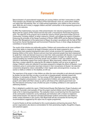 Foreword
Natural disasters of unprecedented magnitudes are causing children and their communities to suffer.
These disasters also threaten the realisation of Plan International’s vision of a world where children
can realise their full potential. Plan, as a child-centred organisation, puts children at the centre of its
work. With this aim in mind, it engages children and their communities in the empowering process of
disaster risk reduction.
In 2010, Plan implemented a two-year child-centred disaster risk reduction programme in eastern
Nepal with the support of Plan Ireland and Irish Aid under a Humanitarian Partnership Programme
grant. The objective of the program was to build the capacity of both government bodies and local
communities, including children, to better respond to, prevent, and mitigate the impacts of disasters.
Embracing the principles of the Hyogo Framework of Action (2005-2015) and the National Strategy of
Disaster Risk Management of the government of Nepal, the project was piloted with the help of Plan’s
local partner, Human Development and Environment Protection Forum, in three village development
committees in Sunsari District.
The results of the initiative are profoundly positive. Children and communities are far more confident
about their ability to respond to all stages of disasters and are far better prepared to do so.
Communities have prepared development plans which include provisions for responding to disasters
keeping children at the centre. Resource persons have been groomed; people have been empowered
to speak their minds and demand resources to meet their needs associated with disasters. In particular,
the project has assisted in developing the skills that people need in all stages of a disaster. Such
capacity-building has rendered community people more confident in their own abilities and more
assertive in demanding support from various agencies. Most importantly, children have realised that
they have a unique capacity for reducing the risk related to disasters and can serve as agents of
change. Children’s voices are reflected in local plans prepared to mitigate the effects of disasters. Local
institutions active in communities have been inclusive in their incorporation of disaster risk reduction
components designed to reduce vulnerability in their regular plans and programmes: no group, not
women or Dalits or children or the disabled, are left out.
The experience of the project is that children are often the most vulnerable to and adversely impacted
by disaster but also that they can play a crucial role in changing people’s attitudes toward and
behaviour in anticipation of disaster. The four prongs of Plan’s approach--preparedness, capacity-
building, mitigation and prevention—saw the potential of children and youths put to full use. The
project’s aims tallied with Plan’s mission as well as with those of the national government and
the international community. It was a fruitful two years in building confidence in and capacity for
addressing disasters.
Plan is delighted to publish this report, ‘Child-Centred Disaster Risk Reduction: Project Evaluation and
Learning.’ It provides vivid examples of how the project reached children and of the progress it has
made so far in improving preparedness. This evaluation shares crucial learning from the experiences
of the communities involved for use by individuals and institutions with a mission to implement
child-centred disaster risk reduction and help build disaster-resilient communities and children in
similar context elsewhere in the country. Plan Nepal itself will also incorporate the learning and
recommendations suggested by this report into its regular programmes.
A word of thanks to all that contributed to this crucial evaluative and learning document. Plan’s
partner organisations also deserve commendation for their penetrating insights, thoughtful critiques,
and sustained support.
Donal Keane
Country Director
Plan Nepal
 