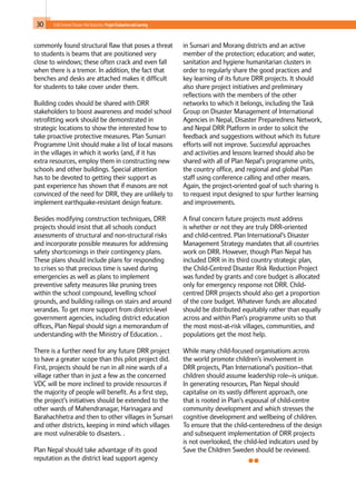 30 Child-Centred Disaster Risk Reduction: ProjectEvaluationandLearning
commonly found structural flaw that poses a threat
to students is beams that are positioned very
close to windows; these often crack and even fall
when there is a tremor. In addition, the fact that
benches and desks are attached makes it difficult
for students to take cover under them.
Building codes should be shared with DRR
stakeholders to boost awareness and model school
retrofitting work should be demonstrated in
strategic locations to show the interested how to
take proactive protective measures. Plan Sunsari
Programme Unit should make a list of local masons
in the villages in which it works (and, if it has
extra resources, employ them in constructing new
schools and other buildings. Special attention
has to be devoted to getting their support as
past experience has shown that if masons are not
convinced of the need for DRR, they are unlikely to
implement earthquake-resistant design feature.
Besides modifying construction techniques, DRR
projects should insist that all schools conduct
assessments of structural and non-structural risks
and incorporate possible measures for addressing
safety shortcomings in their contingency plans.
These plans should include plans for responding
to crises so that precious time is saved during
emergencies as well as plans to implement
preventive safety measures like pruning trees
within the school compound, levelling school
grounds, and building railings on stairs and around
verandas. To get more support from district-level
government agencies, including district education
offices, Plan Nepal should sign a memorandum of
understanding with the Ministry of Education. .
There is a further need for any future DRR project
to have a greater scope than this pilot project did.
First, projects should be run in all nine wards of a
village rather than in just a few as the concerned
VDC will be more inclined to provide resources if
the majority of people will benefit. As a first step,
the project’s initiatives should be extended to the
other wards of Mahendranagar, Harinagara and
Barahachhetra and then to other villages in Sunsari
and other districts, keeping in mind which villages
are most vulnerable to disasters. .
Plan Nepal should take advantage of its good
reputation as the district lead support agency
in Sunsari and Morang districts and an active
member of the protection; education; and water,
sanitation and hygiene humanitarian clusters in
order to regularly share the good practices and
key learning of its future DRR projects. It should
also share project initiatives and preliminary
reflections with the members of the other
networks to which it belongs, including the Task
Group on Disaster Management of International
Agencies in Nepal, Disaster Preparedness Network,
and Nepal DRR Platform in order to solicit the
feedback and suggestions without which its future
efforts will not improve. Successful approaches
and activities and lessons learned should also be
shared with all of Plan Nepal’s programme units,
the country office, and regional and global Plan
staff using conference calling and other means.
Again, the project-oriented goal of such sharing is
to request input designed to spur further learning
and improvements.
A final concern future projects must address
is whether or not they are truly DRR-oriented
and child-centred. Plan International’s Disaster
Management Strategy mandates that all countries
work on DRR. However, though Plan Nepal has
included DRR in its third country strategic plan,
the Child-Centred Disaster Risk Reduction Project
was funded by grants and core budget is allocated
only for emergency response not DRR. Child-
centred DRR projects should also get a proportion
of the core budget. Whatever funds are allocated
should be distributed equitably rather than equally
across and within Plan’s programme units so that
the most most-at-risk villages, communities, and
populations get the most help.
While many child-focused organisations across
the world promote children’s involvement in
DRR projects, Plan International’s position--that
children should assume leadership role--is unique.
In generating resources, Plan Nepal should
capitalise on its vastly different approach, one
that is rooted in Plan’s espousal of child-centre
community development and which stresses the
cognitive development and wellbeing of children.
To ensure that the child-centeredness of the design
and subsequent implementation of DRR projects
is not overlooked, the child-led indicators used by
Save the Children Sweden should be reviewed.
 