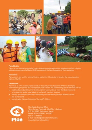 32 Child-Centred Disaster Risk Reduction: ProjectEvaluationandLearning
Plan Nepal, Country Office
Shree Durbar, Pulchowk, Ward No. 3, Lalitpur
P.O. Box 8980, Kathmandu, Nepal
Phone: 977-1-5535580, 5535560
Fax: 977-1-5536431
E-mail: nepal.co@plan-international.org
www.plan-international.org
Plan’s Identity
Plan is an international humanitarian, child-centred community development organisation without religious,
political or governmental affiliation. Child sponsorship is the basic foundation of the organisation.
Plan’s Vision
Plan’s vision is of a world in which all children realise their full potential in societies that respect people’s
rights and dignity.
Plan’s Mission
Plan strives to achieve lasting improvements in the quality of life of deprived children in developing
countries through a process that unites people across cultures and adds meaning and value to their lives by:
	 enabling deprived children, their families and their communities to meet their basic needs and
	 to increase their ability to participate in and benefit from their societies;
	 building relationships to increase understanding and unity among people of different cultures
	 and countries and;
	 promoting the rights and interests of the world’s children.
 