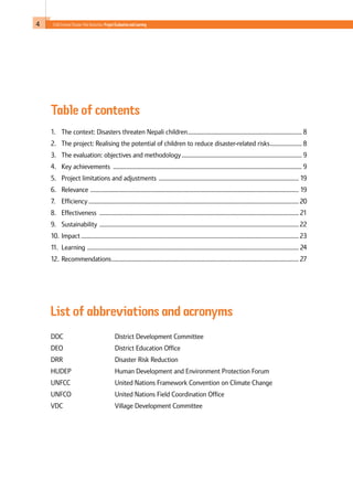 4 Child-Centred Disaster Risk Reduction: ProjectEvaluationandLearning
Table of contents
1. 	 The context: Disasters threaten Nepali children............................................................................ 8
2. 	 The project: Realising the potential of children to reduce disaster-related risks...................... 8
3. 	 The evaluation: objectives and methodology................................................................................ 9
4. 	 Key achievements ............................................................................................................................. 9
5. 	 Project limitations and adjustments ............................................................................................. 19
6. 	 Relevance .......................................................................................................................................... 19
7. 	 Efficiency........................................................................................................................................... 20
8. 	 Effectiveness .................................................................................................................................... 21
9. 	 Sustainability .................................................................................................................................... 22
10. 	Impact................................................................................................................................................ 23
11. 	Learning ............................................................................................................................................ 24
12. 	Recommendations............................................................................................................................ 27
List of abbreviations and acronyms
DDC			 District Development Committee
DEO			 District Education Office
DRR			 Disaster Risk Reduction
HUDEP			 Human Development and Environment Protection Forum
UNFCC			 United Nations Framework Convention on Climate Change
UNFCO			 United Nations Field Coordination Office
VDC			 Village Development Committee
 