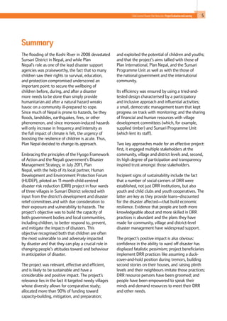 5Child-Centred Disaster Risk Reduction: ProjectEvaluationandLearning
Summary
The flooding of the Koshi River in 2008 devastated
Sunsari District in Nepal, and while Plan
Nepal’s role as one of the lead disaster support
agencies was praiseworthy, the fact that so many
children saw their rights to survival, education,
and protection compromised underscored an
important point: to secure the wellbeing of
children before, during, and after a disaster
more needs to be done than simply provide
humanitarian aid after a natural hazard wreaks
havoc on a community ill-prepared to cope.
Since much of Nepal is prone to hazards, be they
floods, landslides, earthquakes, fires, or other
phenomenon, and since monsoon-induced hazards
will only increase in frequency and intensity as
the full impact of climate is felt, the urgency of
boosting the resilience of children is acute. Thus,
Plan Nepal decided to change its approach.
Embracing the principles of the Hyogo Framework
of Action and the Nepali government’s Disaster
Management Strategy, in July 2011, Plan
Nepal, with the help of its local partner, Human
Development and Environment Protection Forum
(HUDEP), piloted an 11-month child-centred
disaster risk reduction (DRR) project in four wards
of three villages in Sunsari District selected with
input from the district’s development and disaster
relief committees and with due consideration to
their exposure and vulnerability to hazards. The
project’s objective was to build the capacity of
both government bodies and local communities,
including children, to better respond to, prevent,
and mitigate the impacts of disasters. This
objective recognised both that children are often
the most vulnerable to and adversely impacted
by disaster and that they can play a crucial role in
changing people’s attitudes toward and behaviour
in anticipation of disaster.
The project was relevant, effective and efficient,
and is likely to be sustainable and have a
considerable and positive impact. The project’s
relevance lies in the fact it targeted needy villages
whose diversity allows for comparative study;
allocated more than 90% of funding toward
capacity-building, mitigation, and preparation;
and exploited the potential of children and youths;
and that the project’s aims tallied with those of
Plan International, Plan Nepal, and the Sunsari
Programme Unit as well as with the those of
the national government and the international
community.
Its efficiency was ensured by using a tried-and-
tested design characterised by a participatory
and inclusive approach and influential activities;
a small, democratic management team that kept
progress on track with monitoring; and the sharing
of financial and human resources with village
development committees (which, for example,
supplied timber) and Sunsari Programme Unit
(which lent its staff).
Two key approaches made for an effective project:
first, it engaged multiple stakeholders at the
community, village and district levels and, second,
its high degree of participation and transparency
inspired trust amongst those stakeholders.
Incipient signs of sustainability include the fact
that a number of social carriers of DRR were
established, not just DRR institutions, but also
youth and child clubs and youth cooperatives. The
latter are key as they provide loans--discounted
for the disaster affected—that build economic
resilience. Evidence that people are both more
knowledgeable about and more skilled in DRR
practices is abundant and the plans they have
made for community, village and district-level
disaster management have widespread support.
The project’s positive impact is also obvious:
confidence in the ability to ward off disaster has
displaced fatalistic pessimism; project beneficiaries
implement DRR practices like assuming a duck-
cover-and-hold position during tremors, building
second stories on their houses, and raising plinth
levels and their neighbours imitate those practices;
DRR resource persons have been groomed; and
people have been empowered to speak their
minds and demand resources to meet their DRR
and other needs.
 