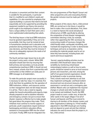 7Child-Centred Disaster Risk Reduction: ProjectEvaluationandLearning
of sessions is convenient and that their content
is suitable for the participants, in particular
that it is modified to suit children’s needs and
capabilities. It is also essential to emphasise that
capacity-building is a process that need to be built
sequentially and to be supported by providing the
equipment needed to put theory into practice.
youth ought to be employed as trainers as they
have a unique ability to reach their peers and a
more sophisticated understanding than adults.
The third key lesson is that local DRR institutions
must be granted responsibility if they are to be
accountable, that they must be trained at least
in humanitarian standards and in education and
protection during emergencies if they are to make
wise decisions, and that they must be inclusive if
they are to adequately represent the needs of all
community members.
The fourth and last major lesson has to do with
the project’s entry point, schools. While DRR
education should start here by ensuring that
both primary and secondary curricula provide
comprehensive teaching in DRR, it should not end
here; instead, schools must form a partnership with
communities so that children can easily pass on
DRR messages to all stakeholders.
To make this particular project more successful, it
is necessary to take four steps. It is essential, first
of all, that there be guidelines for the operation of
DRR institutions, shelters, and resources centres
so their management does not fail simply because
it is ad hoc. There is also a need to regualry
update the hazard-vulnerability-and-capacity maps
already prepared as well as baseline indicators
and emergency contacts not just to ensure that
disaster response is effective but to make people
feel good about the progress they make. Third,
initiatives must continue to receive support; in
particular, youth cooperatives require technical
backstopping and district education offices,
assistance in incorporation DRR into the school
curriculum. Finally, DRR must be integrated into
the core programmes of Plan Nepal’s Sunsari and
other programme units and crosscutting themes
like gender inclusion must be made part of DRR
projects.
When projects of this nature, that is, child-centred
DRR, are carried out in the future, it would be
best to make a few crucial alterations. First, there
is a need to improve the social and physical
infrastructure of DRR, specifically by altering
the composition of local disaster management
committees (electing a chair, for example,
rather than appointing the VDC secretary); by
constructing models of necessary changes like
child-friendly toilets, earthquake retrofitting, and
riverbank bio-engineering in order to demonstrate
techniques and serve as inspiration; and by
providing the materials people need to act on
what they have learned, including boats and
search-and-rescue equipment.
Second, capacity-building activities must be
extended: child should learn about climate
variability by monitoring school-based
meteorological stations as well as how to swim,
youths should be trained to serve as local resource
persons and researchers, and visits among the
staff of non-governmental organisations should
be facilitated in order to promote sharing.
Third, schools need more attention to see that
they implement earthquake- and flood-resilient
structural and non-structural measures after an
assessment is carried out and a contingency plan
drafted. Masons who can implement the required
changes in schools (and other buildings) need
to be trained and mobilised. Fourth, the DRR
project needs to cover a wider area, at least the
other wards in the target villages if not all of
Sunsari and beyond, and Plan must extend its
sharing to all members of the disaster clusters and
other organisations it belongs to. A final needful
adjustment is that DRR should get core funding
and not depend on grant aid and that child-led
indicators be used to ensure that the project is, in
fact, child-centred.
 