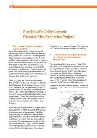 8 Child-Centred Disaster Risk Reduction: ProjectEvaluationandLearning
1. 	 The context: Disasters threaten
Nepali children	
Around the globe, climate change has caused
increasingly unpredictable and extreme weather
that, whether it is sudden like a flood or gradual
like a drought, is wreaking havoc in the lives of
children, threatening injury, even death; preventing
them from meeting basic needs; and jeopardising
their rights to education and protection. And,
with global warming modelling forecasting that
the frequency and intensity of natural hazards will
grow, their plight is likely to worsen unless, that
is, DRR initiatives to reduce their vulnerability and
increase their resilience are launched.
The topography and climate of Nepal render
Nepali children particularly vulnerable to disasters.
Largely because Nepal lies in a monsoon climatic
zone, every year the low-lying southern plains of
the Terai flood and the friable soils of the Siwalik
hills and the Mahabharat and Himalayan ranges to
the north experience landslides. Both phenomena
already exact a heavy toll in lives and property
and that impact is only slated to grow worse as
monsoon downpours grow more intense and
frequent.
After the Koshi River breached its embankment in
Sunsari District in 2008, displacing 7000 families
and creating a great humanitarian crisis, Plan
Nepal assumed the role of lead agency in the
response effort, a role which made manifest the
insufficiency of entirely after-the-fact reactions
to disaster. The experience prompted it to pilot a
forward-thinking DRR project, one which keeps
in mind the perspective of the most vulnerable
group, children, and draws upon their unique
talents to serve as agents of change. This project is
the Child-Centred Disaster Risk Reduction Project.
2. 	 The project: Realising the potential
of children to reduce disaster-
related risks
Plan Nepal launched the project on 1 July, 2010,
with grants from Irish Aid and Plan Ireland. Though
the project focused on four flood-prone wards1
in
three villages in Sunsari District-Mahendranagar,
Harinagara and Barahachhetra (see Figure 1)
-some of its capacity-building activities and policy
advocacy took place at the district and central
levels. In the 11 months it ran, the project directly
benefited 30,892 people in 6121 households.
1Ward No.2 of Barachhetra (Pulthegauda),wards nos.6 (Terahaddi) and
4 (Tirtigachhi) of Mahendranagar,andWard No.7 of Harinagara (Dastole
and Netatole).
Plan Nepal’s Child-Centred
Disaster Risk Reduction Project
Figure 1: Project villages
 