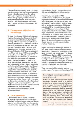 9Child-Centred Disaster Risk Reduction: ProjectEvaluationandLearning
The goal of the project was to protect the rights
of children, youths, and local communities during
disaster-induced emergencies and to reduce
the negative impacts of disasters and climate
change through capacity-building exercises in
child-centred preparedness, mitigation, and
response. Local governments and the Sunsari
District Disaster Response Committee were also
capacitated.
3. 	 The evaluation: objectives and
methodology
To assess the relevance, efficiency, effectiveness,
impact and sustainability of the project, identify
its achievements and limitations, highlight key
learning, and make recommendations for future
initiatives, Dr. Dhruba Raj Gautam, the executive
director of the National Disaster Risk Reduction
Centre in Kathmandu, Nepal, conducted a 15-
day evaluation of the project after it drew to a
close on 31 October, 2011. The process included
a week-long field study which he conducted from
15 to 22 November, 2011, after reviewing all
relevant project documents and, in consultation
with the staff of Plan Sunsari and its partner
HUDEP, preparing checklists for use in focus
group discussions and key informant interviews
with a wide variety of local-, village-, and district-
level informants. This also included local disaster
management committees; youth and child clubs
and youth-led cooperatives; teachers, students,
school management committees, and parent-
teacher associations; members of community-
based organisations; and officials in Sunsari’s
development and disaster response committees
and education office. Transect walks were used
to observe the extent and benefits of structural
mitigation work, which included two safe
shelters and a resource centre. Plan Sunsari and
the HUDEP staff cross-checked the
information and provided feedback on the
preliminary findings. 	
			
4. 	 Key achievements
The project was able to achieve its first and
second objectives, increasing, respectively, the
capacity of local governments and district disaster
response committees and that of children, youths
and communities to prepare for, respond to, and
mitigate against disasters using a child-centred
DRR approach, by taking the following steps.
Increasing awareness about DRR
To foster national-level awareness, the project
organised celebrations of the International Disaster
Reduction Day and informed officials about the
provisions of Hyogo Framework of Action (which
calls for governments to prioritise DRR locally
and nationally). Further publicity was achieved
when UNFCC shared community and village
disaster risk management plans and the project’s
major achievements at the district, regional and
national levels on its website. Visits to the project
by the under-secretary of the Ministry of Local
Development, representatives of the United
Nations Development Programme, and district
disaster response committees also raised the
profile of the project.
Organisational repute also brought attention to
DRR when the Association of International Non-
Governmental Organisations in Nepal made Plan
Nepal the district lead support agency for Sunsari
and Makwanpur districts in 2010 in recognition of
its response to the 2008 Koshi flood in Sunsari and
when it joined a team formed under the regional
directorate of education and lead by the government
to conduct a damage-and-needs assessment in the
East after the September 2011 earthquake.
These awareness-building activities have had a
positive impact. The government has adopted DRR
Knowledge is more important than
material support
At first, we were quite unhappy with project
authorities. They kept inviting us to training
sessions,butwewantedresourcestobuildgabion
spurs to protect the riverbank. Now, however,
thanks to the persistence of project facilitators,
we’ve adopted some good practices, like acting
locally to reduce risk, sharing what we learn as
trainees, distributing resources equitably, and
putting community rules into practice. We also
know that requesting the VDC for funds is our
right. In the long run, information, knowledge
and skills are more important than material
support.
-Focus group discussion withc children and
youth aged 13 to 21, Harinagara, Sunsari
 