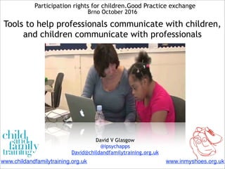Participation rights for children.Good Practice exchange
Brno October 2016
Tools to help professionals communicate with children,
and children communicate with professionals
David V Glasgow
@ipsychapps
David@childandfamilytraining.org.uk
www.inmyshoes.org.ukwww.childandfamilytraining.org.uk
 