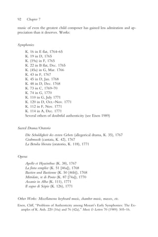 92    Chapter 7

music of even the greatest child composer has gained less admiration and ap-
preciation than it deserves. Works:


Symphonies
     K. 16 in E flat, 1764–65
     K. 19 in D, 1765
     K. (19a) in F, 1765
     K. 22 in B flat, Dec. 1765
     K. (45a) in G, Mar. 1766
     K. 43 in F, 1767
     K. 45 in D, Jan. 1768
     K. 48 in D, Dec. 1768
     K. 73 in C, 1769–70
     K. 74 in G, 1770
     K. 110 in G, July 1771
     K. 120 in D, Oct.–Nov. 1771
     K. 112 in F, Nov. 1771
     K. 114 in A, Dec. 1771
     Several others of doubtful authenticity (see Eisen 1989)


Sacred Drama/Oratorio
     Die Schuldigkeit des ersten Gebots (allegorical drama, K. 35), 1767
     Grabmusik (cantata, K. 42), 1767
     La Betulia liberata (oratorio, K. 118), 1771


Operas
     Apollo et Hyacinthus (K. 38), 1767
     La finta semplice (K. 51 [46a]), 1768
     Bastien und Bastienne (K. 50 [46b]), 1768
     Mitridate, re di Ponto (K. 87 [74a]), 1770
     Ascanio in Alba (K. 111), 1771
     Il sogno di Scipio (K. 126), 1771


Other Works: Miscellaneous keyboard music, chamber music, masses, etc.
Eisen, Cliff, “Problems of Authenticity among Mozart’s Early Symphonies: The Ex-
  amples of K. Anh. 220 (16a) and 76 (42a),” Music & Letters 70 (1989): 505–16.
 