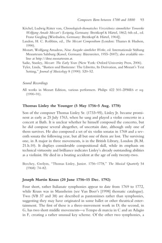 Composers Born between 1700 and 1800         93

Köchel, Ludwig Ritter von, Chronologisch-thematisches Verzeichniss sämmtlicher Tonwerke
  Wolfgang Amade Mozart’s (Leipzig, Germany: Breitkopf & Härtel, 1862; 6th ed., ed.
  Franz Giegling [Wiesbaden, Germany: Breitkopf & Härtel, 1964]).
Landon, H. C. Robbins, ed., The Mozart Compendium (London: Thames & Hudson,
  1990).
Mozart, Wolfgang Amadeus, Neue Ausgabe sämtlicher Werke, ed. Internationale Stiftung
  Mozarteum Salzburg (Kassel, Germany: Bärenreiter, 1955–2007); also available on-
  line at http://dme.mozarteum.at.
Sadie, Stanley, Mozart: The Early Years (New York: Oxford University Press, 2006).
Tyler, Linda, “Bastien und Bastienne: The Libretto, Its Derivation, and Mozart’s Text
  Setting,” Journal of Musicology 8 (1990): 520–52.


Sound Recordings
All works in Mozart Edition, various performers. Philips 422 501-2PME6 et seq.
  (1990–91).


Thomas Linley the Younger (5 May 1756–5 Aug. 1778)
Son of the composer Thomas Linley Sr. (1733–95), Linley Jr. became promi-
nent as early as 25 July 1763, when he sang and played a violin concerto in a
concert at Bath. It is unclear whether he himself composed the concerto, but
he did compose several altogether, of uncertain date, although only one of
them survives. He also composed a set of six violin sonatas in 1768 and a sev-
enth sonata the following year, but all but one of them are lost. The surviving
one, in A major in three movements, is in the British Library, London (R.M.
21.h.10). It displays considerable compositional skill, while its emphasis on
technical virtuosity and brilliance indicates Linley’s already outstanding abilities
as a violinist. He died in a boating accident at the age of only twenty-two.

Beechey, Gwilym, “Thomas Linley, Junior. 1756–1778,” The Musical Quarterly 54
  (1968): 74–82.


Joseph Martin Kraus (20 June 1756–15 Dec. 1792)
Four short, rather Italianate symphonies appear to date from 1769 to 1772,
while Kraus was in Mannheim (see Van Boer’s [1998] thematic catalogue).
Two (VB 37 and 38) are described as pantomimes rather than symphonies,
suggesting they may have originated in some ballet or other theatrical enter-
tainment. The first of these is a three-movement work in D; the second, in
G, has two short middle movements—a Tempo di marcia in C and an Adagio
in F, creating a rather unusual key scheme. Of the other two symphonies, a
 
