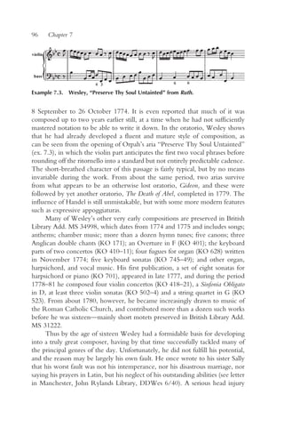 96    Chapter 7




Example 7.3. Wesley, “Preserve Thy Soul Untainted” from Ruth.


8 September to 26 October 1774. It is even reported that much of it was
composed up to two years earlier still, at a time when he had not sufficiently
mastered notation to be able to write it down. In the oratorio, Wesley shows
that he had already developed a fluent and mature style of composition, as
can be seen from the opening of Orpah’s aria “Preserve Thy Soul Untainted”
(ex. 7.3), in which the violin part anticipates the first two vocal phrases before
rounding off the ritornello into a standard but not entirely predictable cadence.
The short-breathed character of this passage is fairly typical, but by no means
invariable during the work. From about the same period, two arias survive
from what appears to be an otherwise lost oratorio, Gideon, and these were
followed by yet another oratorio, The Death of Abel, completed in 1779. The
influence of Handel is still unmistakable, but with some more modern features
such as expressive appoggiaturas.
      Many of Wesley’s other very early compositions are preserved in British
Library Add. MS 34998, which dates from 1774 and 1775 and includes songs;
anthems; chamber music; more than a dozen hymn tunes; five canons; three
Anglican double chants (KO 171); an Overture in F (KO 401); the keyboard
parts of two concertos (KO 410–11); four fugues for organ (KO 628) written
in November 1774; five keyboard sonatas (KO 745–49); and other organ,
harpsichord, and vocal music. His first publication, a set of eight sonatas for
harpsichord or piano (KO 701), appeared in late 1777, and during the period
1778–81 he composed four violin concertos (KO 418–21), a Sinfonia Obligato
in D, at least three violin sonatas (KO 502–4) and a string quartet in G (KO
523). From about 1780, however, he became increasingly drawn to music of
the Roman Catholic Church, and contributed more than a dozen such works
before he was sixteen—mainly short motets preserved in British Library Add.
MS 31222.
      Thus by the age of sixteen Wesley had a formidable basis for developing
into a truly great composer, having by that time successfully tackled many of
the principal genres of the day. Unfortunately, he did not fulfill his potential,
and the reason may be largely his own fault. He once wrote to his sister Sally
that his worst fault was not his intemperance, nor his disastrous marriage, nor
saying his prayers in Latin, but his neglect of his outstanding abilities (see letter
in Manchester, John Rylands Library, DDWes 6/40). A serious head injury
 