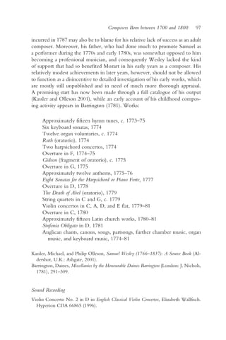Composers Born between 1700 and 1800          97

incurred in 1787 may also be to blame for his relative lack of success as an adult
composer. Moreover, his father, who had done much to promote Samuel as
a performer during the 1770s and early 1780s, was somewhat opposed to him
becoming a professional musician, and consequently Wesley lacked the kind
of support that had so benefited Mozart in his early years as a composer. His
relatively modest achievements in later years, however, should not be allowed
to function as a disincentive to detailed investigation of his early works, which
are mostly still unpublished and in need of much more thorough appraisal.
A promising start has now been made through a full catalogue of his output
(Kassler and Olleson 2001), while an early account of his childhood compos-
ing activity appears in Barrington (1781). Works:

     Approximately fifteen hymn tunes, c. 1773–75
     Six keyboard sonatas, 1774
     Twelve organ voluntaries, c. 1774
     Ruth (oratorio), 1774
     Two harpsichord concertos, 1774
     Overture in F, 1774–75
     Gideon (fragment of oratorio), c. 1775
     Overture in G, 1775
     Approximately twelve anthems, 1775–76
     Eight Sonatas for the Harpsichord or Piano Forte, 1777
     Overture in D, 1778
     The Death of Abel (oratorio), 1779
     String quartets in C and G, c. 1779
     Violin concertos in C, A, D, and E flat, 1779–81
     Overture in C, 1780
     Approximately fifteen Latin church works, 1780–81
     Sinfonia Obligato in D, 1781
     Anglican chants, canons, songs, partsongs, further chamber music, organ
        music, and keyboard music, 1774–81

Kassler, Michael, and Philip Olleson, Samuel Wesley (1766–1837): A Source Book (Al-
  dershot, U.K.: Ashgate, 2001).
Barrington, Daines, Miscellanies by the Honourable Daines Barrington (London: J. Nichols,
  1781), 291–309.


Sound Recording
Violin Concerto No. 2 in D in English Classical Violin Concertos, Elizabeth Wallfisch.
  Hyperion CDA 66865 (1996).
 