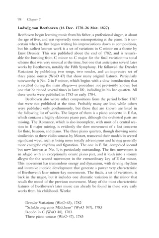 98    Chapter 7

Ludwig van Beethoven (16 Dec. 1770–26 Mar. 1827)
Beethoven began learning music from his father, a professional singer, at about
the age of five, and was reportedly soon extemporizing at the piano. It is un-
certain when he first began writing his improvisations down as compositions,
but his earliest known work is a set of variations in C minor on a theme by
Ernst Dressler. This was published about the end of 1782, and is remark-
able for bursting from C minor to C major for the final variation—a tonal
scheme that was very unusual at the time, but one that anticipates several later
works by Beethoven, notably the Fifth Symphony. He followed the Dressler
Variations by publishing two songs, two rondos, and an impressive set of
three piano sonatas (WoO 47) that show many original features. Particularly
noteworthy is No. 2 in F minor, which begins with a slow introduction that
is recalled during the main allegro—a procedure not previously known but
one that he reused several times in later life, including in his late quartets. All
these works were published in 1783 or early 1784.
      Beethoven also wrote other compositions from the period before 1787
that were not published at the time. Probably many are lost, while others
were published only posthumously, but those that are known are listed in
the following list of works. The largest of them is a piano concerto in E flat,
which contains a highly elaborate piano part, although the orchestral parts are
missing. The Romance, which is also incomplete, with most of a central sec-
tion in E major missing, is evidently the slow movement of a lost concerto
for flute, bassoon, and piano. The three piano quartets, though showing some
similarities to three violin sonatas by Mozart, transcend their models in several
significant ways, such as being more tonally adventurous and having generally
more energetic rhythms and figuration. The one in E flat, composed second
but now known as No. 1, is particularly outstanding. The first movement is
an adagio with an exceptionally ornate piano part, and it leads into a stormy
allegro for the second movement in the extraordinary key of E flat minor.
This movement has tremendous energy and dynamism, with driving rhythms
and intensive motivic development that generate a power very characteristic
of Beethoven’s later minor-key movements. The finale, a set of variations, is
back in the major, but it includes one dramatic variation in the minor that
recalls the mood of the previous movement. Many of the most characteristic
features of Beethoven’s later music can already be found in these very early
works from his childhood. Works:


     Dressler Variations (WoO 63), 1782
     “Schilderung eines Mädchens” (WoO 107), 1783
     Rondo in C (WoO 48), 1783
     Three piano sonatas (WoO 47), 1783
 