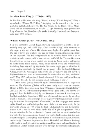 100    Chapter 7

Matthew Peter King (c. 1773–Jan. 1823)
In his first publication, the song “Haste, a Rosy Wreath Prepare,” King is
described as “Master M. P. King,” implying that he was still a child; it was
probably published about 1785. His Six Sonatas for the Piano Forte or Harpsi-
chord, with an Accompaniment for a Violin . . . Op. Prima may have appeared not
long afterward, but his other early works, from Op. 2 onward, are thought to
date from 1789 or later.

William Crotch (5 July 1775–29 Dec. 1847)
Son of a carpenter, Crotch began showing extraordinary aptitude at an ex-
tremely early age, and could play “God Save the King” with harmony on
the organ at the age of two. His talents were displayed in public tours from
the age of three, and at about that age he began extemporizing compositions
at the keyboard. The first compositions to be written down were a set of
variations and a minuet, which were notated in Carlisle by Thomas Greatorex
from Crotch’s playing when Crotch was about six. Soon Crotch had learned
to write music down himself. Many of his earliest works are probably lost,
including those notated by Greatorex, but some might yet be identified in
some musical notebooks by Crotch that are preserved in the Norfolk Record
Office, Norwich. Among his early works that do survive, the first may be a
keyboard concerto with accompaniment for two violins and bass, performed
on 27 May 1785 and published shortly afterward, dedicated to Charles Burney
“by Master Crotch, the self-taught musical child, aged 9 years.”
      Other works quickly followed. By far the most remarkable is a large-scale
oratorio, The Captivity of Judah, which took nearly three years to compose.
Begun in 1786, it occupies more than 400 pages of manuscript (British Library,
Add. MS 30388), and was finally performed on 4 June 1789. The libretto was
prepared from the Bible mainly by the Reverend Alexander Schomberg, who
had befriended the Crotches in 1783 and taken much interest in the develop-
ment of William. The manuscript of The Captivity of Judah gives much interest-
ing detail about the composition of the work. The first 221 pages were written
while Crotch was in Cambridge, but most of the rest was written after he had
moved to Oxford in 1788, while the final Hallelujah chorus and the sympho-
nies to Acts II and III were added in the Isle of Wight in September 1789, a
few months after the first performance. Several musicians are mentioned as hav-
ing helped in the composition, though one can be fairly certain that the main
invention is pure Crotch; they likely helped in such matters as layout, notation,
and scoring. Two men in particular, Pieter Helendaal and Thomas Twining,
subjected the work to an intense critique, enabling some technical faults to be
eliminated. Crotch himself also later went through the score annotating several
 