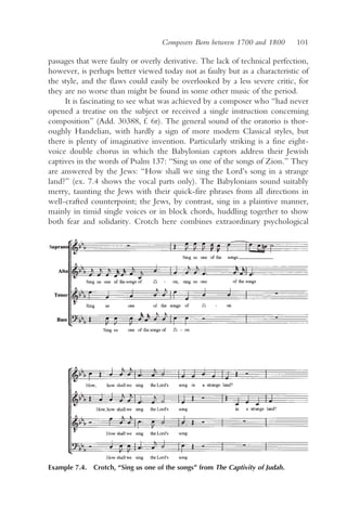 Composers Born between 1700 and 1800       101

passages that were faulty or overly derivative. The lack of technical perfection,
however, is perhaps better viewed today not as faulty but as a characteristic of
the style, and the flaws could easily be overlooked by a less severe critic, for
they are no worse than might be found in some other music of the period.
     It is fascinating to see what was achieved by a composer who “had never
opened a treatise on the subject or received a single instruction concerning
composition” (Add. 30388, f. 6r). The general sound of the oratorio is thor-
oughly Handelian, with hardly a sign of more modern Classical styles, but
there is plenty of imaginative invention. Particularly striking is a fine eight-
voice double chorus in which the Babylonian captors address their Jewish
captives in the words of Psalm 137: “Sing us one of the songs of Zion.” They
are answered by the Jews: “How shall we sing the Lord’s song in a strange
land?” (ex. 7.4 shows the vocal parts only). The Babylonians sound suitably
merry, taunting the Jews with their quick-fire phrases from all directions in
well-crafted counterpoint; the Jews, by contrast, sing in a plaintive manner,
mainly in timid single voices or in block chords, huddling together to show
both fear and solidarity. Crotch here combines extraordinary psychological




Example 7.4. Crotch, “Sing us one of the songs” from The Captivity of Judah.
 
