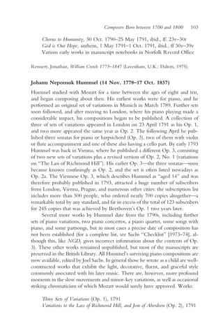 Composers Born between 1700 and 1800       103

     Chorus to Humanity, 30 Oct. 1790–25 May 1791, ibid., ff. 23v–30r
     God is Our Hope, anthem, 1 May 1791–1 Oct. 1791, ibid., ff 30v–39v
     Various early works in manuscript notebooks in Norfolk Record Office

Rennert, Jonathan, William Crotch 1775–1847 (Lavenham, U.K.: Dalton, 1975).


Johann Nepomuk Hummel (14 Nov. 1778–17 Oct. 1837)
Hummel studied with Mozart for a time between the ages of eight and ten,
and began composing about then. His earliest works were for piano, and he
performed an original set of variations in Munich in March 1789. Further sets
soon followed, and after moving to London, where his piano playing made a
considerable impact, his compositions began to be published. A collection of
three of sets of variations appeared in London on 23 April 1791 as his Op. 1,
and two more appeared the same year as Op. 2. The following April he pub-
lished three sonatas for piano or harpsichord (Op. 3), two of them with violin
or flute accompaniment and one of these also having a cello part. By early 1793
Hummel was back in Vienna, where he published a different Op. 3, consisting
of two new sets of variations plus a revised version of Op. 2, No. 1 (variations
on “The Lass of Richmond Hill”). His earlier Op. 3—the three sonatas—soon
became known confusingly as Op. 2, and the set is often listed nowadays as
Op. 2a. The Viennese Op. 3, which describes Hummel as “aged 14” and was
therefore probably published in 1793, attracted a huge number of subscribers
from London, Vienna, Prague, and numerous other cities: the subscription list
includes more than 500 people, who ordered nearly 700 copies altogether—a
remarkable total by any standard, and far in excess of the total of 123 subscribers
for 245 copies that was achieved by Beethoven’s Op. 1 two years later.
      Several more works by Hummel date from the 1790s, including further
sets of piano variations, two piano concertos, a piano quartet, some songs with
piano, and some partsongs, but in most cases a precise date of composition has
not been established (for a complete list, see Sachs “Checklist” [1973–74], al-
though this, like NGD, gives incorrect information about the contents of Op.
3). These other works remained unpublished, but most of the manuscripts are
preserved in the British Library. All Hummel’s surviving piano compositions are
now available, edited by Joel Sachs. In general those he wrote as a child are well-
constructed works that exhibit the light, decorative, fluent, and graceful style
commonly associated with his later music. There are, however, more profound
moments in the slow movements and minor-key variations, as well as occasional
striking chromaticism of which Mozart would surely have approved. Works:

     Three Sets of Variations (Op. 1), 1791
     Variations to the Lass of Richmond Hill, and Jem of Aberdeen (Op. 2), 1791
 