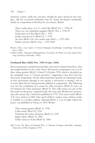 106     Chapter 7

harmonic variety, while the concerto, though far more advanced and com-
plex, still has occasional infelicities; but he clearly developed considerable
facility in composition well before he was sixteen. Works:

      Three violin duets, in F, C, and E flat (WoO 21), c. 1796–97
      Three nos. for unfinished singspiel (WoO 140), c. 1796–97
      Violin duet in E flat (WoO 22), c. 1797
      Violin concerto in G (WoO 9), c. 1799
      Six trios (WoO 141, two violins and cello?), c. 1797–1801
      Violin concerto (WoO 144), c. 1797–1801

Brown, Clive, Louis Spohr: A Critical Biography (Cambridge: Cambridge University
  Press, 1984).
Göthel, Folker, Thematisch-bibliographisches Verzeichnis der Werke von Louis Spohr (Tut-
  zing, Germany: Schneider, 1981).


Ferdinand Ries (28[?] Nov. 1784–13 Jan. 1838)
Ries learned music initially from his father, the noted violinist Franz Ries, who
also taught Beethoven for a time. Ries’s first known composition was a set of
three string quartets (WoO 1) dated 31 October 1798, which is described on
the autograph score as “Oeuvre première,” suggesting it may have been his
first actual composition. On the other hand these quartets are substantial works
in four movements (though in one quartet a movement is missing), and so
it seems likely that he had previously dabbled in composition. The following
year saw the completion of a sonata for cello and piano (WoO 2) and a set
of variations for violin and piano (WoO 3). The cello sonata was one of the
first works in this genre, composed only two years after Beethoven’s pioneer-
ing cello sonatas Op. 5 had been published in 1797. Two more works (WoO
4–5) were written in 1800. Like much of Ries’s output, none of these works
is available in a modern edition, although WoO 4, a set of eight waltzes for
piano, was published in Vienna in 1810. Works:

      Three string quartets (WoO 1), 1798
      Cello sonata (WoO 2), 1799
      Variations for violin and piano (WoO 3), 1799
      Eight waltzes (WoO 4), 1800
      Violin sonata in A flat (WoO 5), 1800

Hill, Cecil, The Music of Ferdinand Ries: A Thematic Catalogue (Armidale, Australia:
  University of New England, 1977).
 