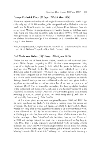 Composers Born between 1700 and 1800          107

George Frederick Pinto (25 Sep. 1785–23 Mar. 1806)
Pinto was a remarkably talented and original composer who died at the tragi-
cally early age of 20. His mother, Julia, composed and published at least one
work, and he himself studied the violin with Johann Peter Salomon from the
age of eight. Most of his compositions were written during his last three years,
but a waltz and rondo for pianoforte date from about 1800 to 1801 and have
been published in an edition by Nicholas Temperley (1985). In addition, a
set of three divertimentos Op. 1 was advertised on 5 November 1801, but no
copy is now known.

Pinto, George Frederick, Complete Works for Solo Piano, in The London Pianoforte School,
  vol. 14, ed. Nicholas Temperley (New York: Garland, 1985).


Carl Maria von Weber (18[?] Nov. 1786–5 June 1826)
Weber was the son of Franz Anton Weber, a musician and occasional com-
poser. Weber began composing in 1798, his first known composition being
a set of six fughettas for piano (J. 1-6), which he wrote in Salzburg while
studying with Michael Haydn. The fughettas were published there with a
dedication dated 1 September 1798. Each one is thirteen bars or less, but they
mostly show adequate skill in four-part counterpoint, and they were praised
in a review in the newly established Leipzig journal the Allgemeine musikalische
Zeitung. Several more piano works followed in the next two years, includ-
ing three sonatas and four sets of variations, but all are lost except one set of
variations, Op. 2. This set is notable particularly for showing skilled handling
of the instrument and its sonorities, and again it was favorably reviewed in the
Allgemeine musikalische Zeitung. Other lost works from this period include some
partsongs (J. Anh. 9), canons (J. Anh. 10), three string trios (J. Anh. 11–13),
and probably three more (J. Anh. 24–26).
      A few more piano works were composed between 1800 and 1802, but
far more significant are Weber’s first efforts at writing music for voices and
orchestra. The first was a now-lost opera, Die Macht der Liebe und des Weins,
written not long after the six fughettas but clearly a far more substantial work.
It was followed in 1800 by his second opera, Das Waldmädchen, performed
in Freiburg just after his fourteenth birthday. Most of this opera is also lost,
but his third opera, Peter Schmoll und seine Nachbarn, does survive. Composed
in 1801 and perhaps finished the next year, it was performed in Augsburg in
early 1803. This is a truly impressive and substantial work, in twenty separate
numbers, and shows that Weber’s natural aptitude for theater music was already
abundantly evident at the age of barely fifteen. John Warrack describes it as ex-
hibiting “considerable dramatic flair,” although his criticism that the harmony is
 