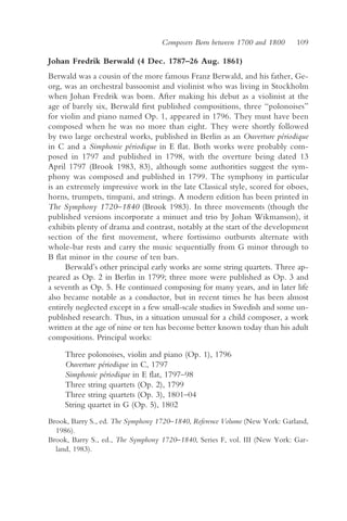 Composers Born between 1700 and 1800      109

Johan Fredrik Berwald (4 Dec. 1787–26 Aug. 1861)
Berwald was a cousin of the more famous Franz Berwald, and his father, Ge-
org, was an orchestral bassoonist and violinist who was living in Stockholm
when Johan Fredrik was born. After making his debut as a violinist at the
age of barely six, Berwald first published compositions, three “polonoises”
for violin and piano named Op. 1, appeared in 1796. They must have been
composed when he was no more than eight. They were shortly followed
by two large orchestral works, published in Berlin as an Ouverture périodique
in C and a Simphonie périodique in E flat. Both works were probably com-
posed in 1797 and published in 1798, with the overture being dated 13
April 1797 (Brook 1983, 83), although some authorities suggest the sym-
phony was composed and published in 1799. The symphony in particular
is an extremely impressive work in the late Classical style, scored for oboes,
horns, trumpets, timpani, and strings. A modern edition has been printed in
The Symphony 1720–1840 (Brook 1983). In three movements (though the
published versions incorporate a minuet and trio by Johan Wikmanson), it
exhibits plenty of drama and contrast, notably at the start of the development
section of the first movement, where fortissimo outbursts alternate with
whole-bar rests and carry the music sequentially from G minor through to
B flat minor in the course of ten bars.
      Berwald’s other principal early works are some string quartets. Three ap-
peared as Op. 2 in Berlin in 1799; three more were published as Op. 3 and
a seventh as Op. 5. He continued composing for many years, and in later life
also became notable as a conductor, but in recent times he has been almost
entirely neglected except in a few small-scale studies in Swedish and some un-
published research. Thus, in a situation unusual for a child composer, a work
written at the age of nine or ten has become better known today than his adult
compositions. Principal works:

     Three polonoises, violin and piano (Op. 1), 1796
     Ouverture périodique in C, 1797
     Simphonie périodique in E flat, 1797–98
     Three string quartets (Op. 2), 1799
     Three string quartets (Op. 3), 1801–04
     String quartet in G (Op. 5), 1802
Brook, Barry S., ed. The Symphony 1720–1840, Reference Volume (New York: Garland,
  1986).
Brook, Barry S., ed., The Symphony 1720–1840, Series F, vol. III (New York: Gar-
  land, 1983).
 