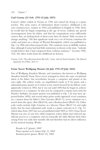 110    Chapter 7

Carl Czerny (21 Feb. 1791–15 July 1857)
Czerny’s father settled in Vienna in 1786 and earned his living as a piano
teacher. The main source of information about Czerny’s childhood is his
own reminiscences, written in 1842 and published in English in 1956. Here
he recalls that he began composing at the age of seven, without any special
encouragement from his father, and that his compositions were sufficiently
correct that, on looking back at them years later, he found “little occasion to
change anything.” His first significant work was a set of twenty variations for
violin and piano on a theme of Wenzel Krumpholz, which was published as
Op. 1 in 1806 and achieved good sales. The variations were so skilfully written
that, although Czerny had had little instruction in theory at the time, “nobody
would believe that I had composed them without assistance.” (Czerny 1956,
312). No other works from his childhood are known.

Czerny, Carl, “Recollections from My Life,” trans. and ed. Ernest Sanders, The Musical
  Quarterly 42 (1956): 302–17.


Franz Xaver Wolfgang Mozart (26 July 1791–29 July 1844)
Son of Wolfgang Amadeus Mozart, and sometimes also known as Wolfgang
Amadeus himself, Franz Xaver never managed to show the same exceptional
talent as his father, but nevertheless became a composer and pianist in his
own right. His earliest works, an unpublished rondo in F for piano and a
substantial piano quartet in G minor (a key much favored by his father), were
apparently written in 1802, but it was not until 1805 that he began to achieve
prominence as a composer. In that year he composed a cantata (now lost) for
Haydn’s birthday; his piano quartet was published as Op. 1 (it may have ap-
peared before 1805); and several other piano works appeared: seven variations
on a minuet from his father’s Don Giovanni (WoO 1), seven variations on a
march from the opera Aline (WoO 8), and a Rondeau favorit (WoO 13). Other
early works include Eight Variations on a Russian Theme (WoO 11) and eight
lieder, but his most substantial early work is a piano concerto in C, Op. 14,
which dates from 1807 but was not published until 1809 or 1810. Franz Xaver
Mozart was one of very few child composers whose father had achieved sig-
nificant success as a composer, and yet ironically the elder Mozart died when
young Franz was only four months old and therefore had no direct influence
on his musical training. Works:

      Rondo in F (piano), 1802
      Piano quartet in G minor (Op. 1), 1802
      Rondeau favorit (piano, WoO 13), 1805
 