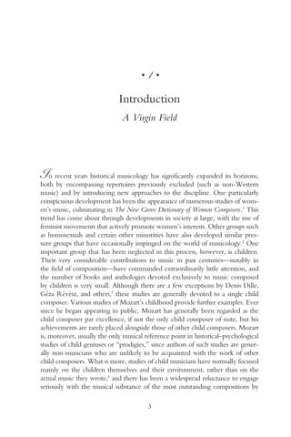 •   1•

                             Introduction
                              A Virgin Field




In recent years historical musicology has significantly expanded its horizons,
both by encompassing repertoires previously excluded (such as non-Western
music) and by introducing new approaches to the discipline. One particularly
conspicuous development has been the appearance of numerous studies of wom-
en’s music, culminating in The New Grove Dictionary of Women Composers.1 This
trend has come about through developments in society at large, with the rise of
feminist movements that actively promote women’s interests. Other groups such
as homosexuals and certain other minorities have also developed similar pres-
sure groups that have occasionally impinged on the world of musicology.2 One
important group that has been neglected in this process, however, is children.
Their very considerable contributions to music in past centuries—notably in
the field of composition—have commanded extraordinarily little attention, and
the number of books and anthologies devoted exclusively to music composed
by children is very small. Although there are a few exceptions by Denis Dille,
Géza Révész, and others,3 these studies are generally devoted to a single child
composer. Various studies of Mozart’s childhood provide further examples. Ever
since he began appearing in public, Mozart has generally been regarded as the
child composer par excellence, if not the only child composer of note, but his
achievements are rarely placed alongside those of other child composers. Mozart
is, moreover, usually the only musical reference point in historical–psychological
studies of child geniuses or “prodigies,” since authors of such studies are gener-
ally non-musicians who are unlikely to be acquainted with the work of other
child composers. What is more, studies of child musicians have normally focused
mainly on the children themselves and their environment, rather than on the
actual music they wrote,4 and there has been a widespread reluctance to engage
seriously with the musical substance of the most outstanding compositions by

                                         3
 