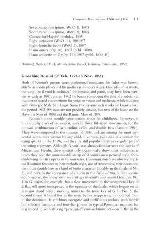 Composers Born between 1700 and 1800       111

     Seven variations (piano, WoO 1), 1805
     Seven variations (piano, WoO 8), 1805
     Cantata for Haydn’s birthday, 1805
     Eight variations (WoO 11), 1806–07
     Eight deutsche lieder (WoO 5), 1807
     Piano sonata (Op. 10), 1807 (publ. 1808)
     Piano concerto in C (Op. 14), 1807 (publ. 1809–10)

Hummel, Walter, W. A. Mozarts Söhne (Kassel, Germany: Bärenreiter, 1956).


Gioachino Rossini (29 Feb. 1792–13 Nov. 1868)
Both of Rossini’s parents were professional musicians; his father was known
chiefly as a horn player and his mother as an opera singer. One of his first works,
the song “Se il vuol la molinara” for soprano and piano, may have been writ-
ten as early as 1801, and in 1802 he began composing the first of a substantial
number of sacred compositions for voice or voices and orchestra, while studying
with Giuseppe Malerbi in Lugo. Some twenty-one such works are known from
the period 1802–09; most are not precisely datable, but two of the latest are the
Ravenna Mass of 1808 and the Rimini Mass of 1809.
       Rossini’s most notable contribution from his childhood, however, is
undoubtedly a set of six sonatas, each in three full-sized movements, for the
unusual combination of two violins, cello, and double bass (Rossini 1954).
They were composed in the summer of 1804, and are among the most suc-
cessful works ever written by any child. Five were published in a version for
string quartet in the 1820s, and they are still popular today as a regular part of
the string repertory. Although Rossini was already familiar with the works of
Mozart and Haydn, these sonatas only occasionally show their influence; at
times they bear the unmistakable stamp of Rossini’s own personal style, fore-
shadowing his later operas in various ways. Commentators have observed typi-
cal Rossinian features in their melodic style, use of crescendos, their occasional
use of the double bass as a kind of buffo character (notably in the finale of No.
3), and perhaps the appearance of a storm in the finale of No. 6. The sonatas
do, however, also show some surprisingly inventive and unusual features. No.
1 in G major, for example, has a slow movement in the unexpected key of
E flat; still more unexpected is the opening of the finale, which begins on an
E major chord before working round to the tonic key of G. In No. 5, the
second theme is heard first in the tonic before reappearing in modified form
in the dominant. It combines energetic and mellifluous melody with simple
but effective harmony and four-bar phrases in typical Rossinian manner, but
it is spiced up with striking “percussive” cross-relations between E flat in the
 