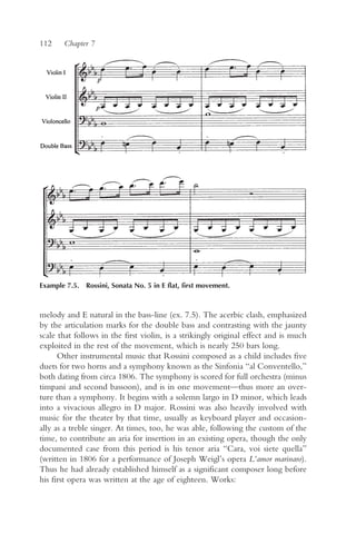112    Chapter 7




Example 7.5. Rossini, Sonata No. 5 in E flat, first movement.



melody and E natural in the bass-line (ex. 7.5). The acerbic clash, emphasized
by the articulation marks for the double bass and contrasting with the jaunty
scale that follows in the first violin, is a strikingly original effect and is much
exploited in the rest of the movement, which is nearly 250 bars long.
      Other instrumental music that Rossini composed as a child includes five
duets for two horns and a symphony known as the Sinfonia “al Conventello,”
both dating from circa 1806. The symphony is scored for full orchestra (minus
timpani and second bassoon), and is in one movement—thus more an over-
ture than a symphony. It begins with a solemn largo in D minor, which leads
into a vivacious allegro in D major. Rossini was also heavily involved with
music for the theater by that time, usually as keyboard player and occasion-
ally as a treble singer. At times, too, he was able, following the custom of the
time, to contribute an aria for insertion in an existing opera, though the only
documented case from this period is his tenor aria “Cara, voi siete quella”
(written in 1806 for a performance of Joseph Weigl’s opera L’amor marinaro).
Thus he had already established himself as a significant composer long before
his first opera was written at the age of eighteen. Works:
 
