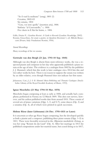Composers Born between 1700 and 1800         113

     “Se il vuol la molinara” (song), 1801 (?)
     Cavatina, 1802–03
     Six sonatas, 1804
     “Cara, voi siete quella” (insertion aria), 1806
     Sinfonia “al Conventello,” c. 1806
     Five duets in E flat for horns, c. 1806

Gallo, Denise P., Gioachino Rossini: A Guide to Research (London: Routledge, 2002).
Rossini, Gioacchino, Sei sonate a quattro, in Quaderno Rossiniani 1, ed. Alfredo Bonac-
  corsi (Pesaro, Italy: Fondazione Rossini, 1954).


Sound Recordings
Many recordings of the six sonatas.


Gertrude van den Bergh (21 Jan. 1793–10 Sep. 1840)
Although van den Bergh is absent from most reference works, she was a re-
spected pianist and composer in her day who apparently published a piano so-
nata at the age of nine: The evidence is a catalogue from 1802 by the publisher
J. J. Hummel, which lists this work (a later catalogue circa 1814 lists this and
two other works by her). There is no reason to suppose the sonata was written
by an older relative, even though Hummel does not indicate her first name.

Johannson, Cari, J. J. & B. Hummel Music-Publishing and Thematic Catalogues (Stock-
  holm: Library of the Royal Swedish Academy of Music, 1972).


Ignaz Moscheles (23 May 1794–10 Mar. 1870)
Moscheles began composing at least as early as 1808, and actually had a sym-
phony performed in Vienna on 12 March 1809. This does not survive, how-
ever, and his earliest published works date from around 1810. These consist of
several sets of piano variations (Opp. 1, 2, and 5–7), some dances (Op. 3) and
a sonatina (Op. 4), all of which were printed in quick succession.

Helene Riese (later Liebmann) (16 Dec. 1795–1835 or Later)
It is uncertain at what age Riese began composing, but she developed quickly
as both a pianist and a composer, publishing three piano sonatas (Opp. 1–3) in
1811. These were favorably reviewed in the Allgemeine musikalische Zeitung, as
was her song “Kennst du das Land” (Op. 4). After her marriage in 1813 she
published compositions under her married name, but ceased doing so in 1817,
 