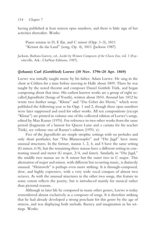 114     Chapter 7

having published at least sixteen opus numbers, and there is little sign of her
activities thereafter. Works:

      Piano sonatas in D, E flat, and C minor (Opp. 1–3), 1811
      “Kennst du das Land” (song, Op. 4), 1811 (Jackson 1987)

Jackson, Barbara Garvey, ed., Lieder by Women Composers of the Classic Era, vol. 1 (Fay-
   etteville, Ark.: ClarNan Editions, 1987).


(Johann) Carl (Gottfried) Loewe (30 Nov. 1796–20 Apr. 1869)
Loewe was initially taught music by his father, Adam Loewe. He sang in the
choir at Cöthen for a time before moving to Halle about 1809. There he was
taught by the noted theorist and composer Daniel Gottlob Türk, and began
composing about that time. His earliest known works are a group of eight so-
called Jugendlieder (Songs of Youth), written about 1810. Around late 1812 he
wrote two further songs, “Klotar” and “Das Gebet des Herrn,” which were
published the following year as his Opp. 1 and 2, though these opus numbers
were later suppressed and used for other works. All ten compositions (except
“Klotar”) are printed in volume one of the collected edition of Loewe’s songs,
edited by Max Runze (1970). For reference to two other works from the same
period (fragments of a lament for Queen Luise and a cantata for his teacher
Türk), see volume one of Runze’s edition (1970, v).
      Five of the Jugendlieder are simple strophic settings with no preludes and
only short postludes; but “Das Blumenopfer” and “Die Jagd” have more
unusual structures. In the former, stanzas 1, 2, 4, and 5 have the same setting
(G minor, 6/8), but the remaining three stanzas have a different setting in con-
trasting mood and meter (G major, 2/4, and faster). Similarly in “Die Jagd,”
the middle two stanzas are in A minor but the outer two in C major. This
alternation of major and minor, with different but recurring music, is distinctly
unusual. “Heimweh” is perhaps even more striking. It is through-composed,
slow, and highly expressive, with a very wide vocal compass of almost two
octaves. As with the unusual structures in the other two songs, this feature to
some extent reflects the poetry, but is introduced mainly for musical rather
than pictorial reasons.
      Although in later life he composed in many other genres, Loewe is today
remembered almost exclusively as a composer of songs. It is therefore striking
that he had already developed a strong penchant for this genre by the age of
sixteen, and was displaying both melodic fluency and imagination in his set-
tings. Works:
 