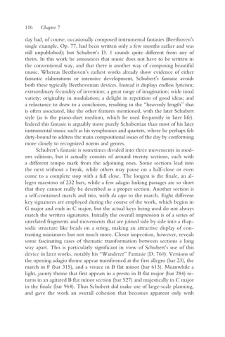 116    Chapter 7

day had, of course, occasionally composed instrumental fantasies (Beethoven’s
single example, Op. 77, had been written only a few months earlier and was
still unpublished); but Schubert’s D. 1 sounds quite different from any of
theirs. In this work he announces that music does not have to be written in
the conventional way, and that there is another way of composing beautiful
music. Whereas Beethoven’s earliest works already show evidence of either
fantastic elaborations or intensive development, Schubert’s fantasie avoids
both these typically Beethovenian devices. Instead it displays endless lyricism;
extraordinary fecundity of invention; a great range of imagination; wide tonal
variety; originality in modulation; a delight in repetition of good ideas; and
a reluctance to draw to a conclusion, resulting in the “heavenly length” that
is often associated, like the other features mentioned, with the later Schubert
style (as is the piano-duet medium, which he used frequently in later life).
Indeed this fantasie is arguably more purely Schubertian than most of his later
instrumental music such as his symphonies and quartets, where he perhaps felt
duty-bound to address the main compositional issues of the day by conforming
more closely to recognized norms and genres.
      Schubert’s fantasie is sometimes divided into three movements in mod-
ern editions, but it actually consists of around twenty sections, each with
a different tempo mark from the adjoining ones. Some sections lead into
the next without a break, while others may pause on a half-close or even
come to a complete stop with a full close. The longest is the finale, an al-
legro maestoso of 232 bars, while a few adagio linking passages are so short
that they cannot really be described as a proper section. Another section is
a self-contained march and trio, with da capo to the march. Eight different
key signatures are employed during the course of the work, which begins in
G major and ends in C major, but the actual keys being used do not always
match the written signatures. Initially the overall impression is of a series of
unrelated fragments and movements that are joined side by side into a rhap-
sodic structure like beads on a string, making an attractive display of con-
trasting miniatures but not much more. Closer inspection, however, reveals
some fascinating cases of thematic transformation between sections a long
way apart. This is particularly significant in view of Schubert’s use of this
device in later works, notably his “Wanderer” Fantasie (D. 760). Versions of
the opening adagio theme appear transformed at the first allegro (bar 23), the
march in F (bar 315), and a vivace in B flat minor (bar 613). Meanwhile a
light, jaunty theme that first appears in a presto in B flat major (bar 284) re-
turns in an agitated B flat minor section (bar 527) and majestically in C major
in the finale (bar 964). Thus Schubert did make use of large-scale planning,
and gave the work an overall cohesion that becomes apparent only with
 