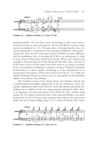 Composers Born between 1700 and 1800    117




Example 7.6. Schubert, Fantasie, D. 1, bars 575–80.


greater familiarity. As in his later music, his harmony is often very conven-
tional but at times is most extraordinary. At bars 575–80 he executes a most
unusual modulation (ex. 7.6). The procedure of introducing the notes of a
chord individually is reminiscent of the opening of Mozart’s “Dissonance”
Quartet (K. 465), but the actual notes used by Schubert are quite different,
and the modulation relies on treating the D flat as an enharmonic C sharp
to move from a D flat major chord into D minor. What is not visible in the
example is what precedes the D flat chord: the first time, this is the key of
B flat minor, close to D flat major, but at the repeat it is A minor, resulting
in two extraordinary modulations in quick succession. Schubert’s treatment
of dissonance is at times equally astonishing, as in the introduction of an
unexpected G flat against a B flat minor triad in bar 726 (ex. 7.7), while the
rapidly throbbing semiquavers above seem an anticipation of the throbbing
triplets in his famous song Erlkönig.
      This detailed account of the fantasie shows that Schubert already had
a well-developed and highly original style at the age of thirteen, and it was
quickly employed in other works. Most are somewhat shorter and perhaps less
striking, but in addition to the two string quartets mentioned earlier, there
is an important one-movement piano trio in B flat (D. 28), a further string
quartet (D. 36) written around the time of his sixteenth birthday, two more
fantasies (D. 2e and 9, for piano solo and piano duet respectively), and several
lieder, the first of which (Hagars Klage, D. 5) is dated 30 March 1811. None




Example 7.7. Schubert, Fantasie, D. 1, bars 723–31.
 