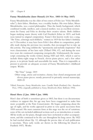 120     Chapter 8

Fanny Mendelssohn (later Hensel) (14 Nov. 1805–14 May 1847)
Fanny Mendelssohn was the elder of two sisters of Felix (see “Felix Mendels-
sohn”); their father, Abraham, was a wealthy banker. His own father, Moses
Mendelssohn, was a noted philosopher. Thus the family background, which
combined wealth, intellect, and a musical mother, was an excellent environ-
ment for Fanny and Felix to develop their creative talents. Both children
began studying music theory with Carl Friedrich Zelter in 1819, and both
soon turned to original composition. Fanny’s first known work was a song,
“Ihr Töne, schwingt euch fröhlich,” written in 1819 for her father’s birthday
on 11 December; it may have been Felix’s first efforts in composition, prob-
ably made during the previous two months, that encouraged her to take up
this activity. The song exhibits the “spontaneity and melodic inspiration” that
were characteristic of her later style (Tillard 1996, 67), and during the next
two years she continued composing energetically. Unfortunately the manu-
script containing the works written during 1820 and 1821, which is said to
include thirty-eight songs in French, eleven piano pieces, and a few other
pieces, is in private hands and unavailable for study. Thus it is impossible at
present to provide an adequate account of Fanny Mendelssohn’s childhood
output. Works:

      “Ihr Töne” (song), 1819
      Other songs, arioso and recitative; chorus; four choral arrangements and
        eleven piano pieces; mostly preserved in privately owned manuscript,
        1820–21

Tillard, Françoise, Fanny Mendelssohn, trans. Camille Naish (Portland, Ore.: Amadeus
  Press, 1996); originally published as Fanny Mendelssohn (Paris: Belfond, 1992).


Henri Herz (2 Jan. 1806–5 Jan. 1888)
Herz’s date of birth is sometimes given as 1803, but there is no documentary
evidence to support this; his age may have been exaggerated to make him
more acceptable at the Paris Conservatoire. He began composing about the
age of eight, and his works appeared in print in very quick succession from
1818 onward. His most common form at this stage was the set of variations;
some of the sets included additional sections such as an introduction or rondo.
All his works are for piano, though some have orchestral or other accompani-
ment, and this continued to be the case throughout his long career. By 1822
he had reached about Op. 12, although the precise date of each publication
is uncertain. These early works are shown in the following list (based on
Pazdírek 1957). Works:
 