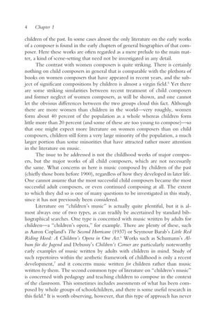 4    Chapter 1

children of the past. In some cases almost the only literature on the early works
of a composer is found in the early chapters of general biographies of that com-
poser. Here these works are often regarded as a mere prelude to the main mat-
ter, a kind of scene-setting that need not be investigated in any detail.
       The contrast with women composers is quite striking. There is certainly
nothing on child composers in general that is comparable with the plethora of
books on women composers that have appeared in recent years, and the sub-
ject of significant compositions by children is almost a virgin field.5 Yet there
are some striking similarities between recent treatment of child composers
and former neglect of women composers, as will be shown, and one cannot
let the obvious differences between the two groups cloud this fact. Although
there are more women than children in the world—very roughly, women
form about 40 percent of the population as a whole whereas children form
little more than 20 percent (and some of these are too young to compose)—so
that one might expect more literature on women composers than on child
composers, children still form a very large minority of the population, a much
larger portion than some minorities that have attracted rather more attention
in the literature on music.
       The issue to be addressed is not the childhood works of major compos-
ers, but the major works of all child composers, which are not necessarily
the same. What concerns us here is music composed by children of the past
(chiefly those born before 1900), regardless of how they developed in later life.
One cannot assume that the most successful child composers became the most
successful adult composers, or even continued composing at all. The extent
to which they did so is one of many questions to be investigated in this study,
since it has not previously been considered.
       Literature on “children’s music” is actually quite plentiful, but it is al-
most always one of two types, as can readily be ascertained by standard bib-
liographical searches. One type is concerned with music written by adults for
children—a “children’s opera,” for example. There are plenty of these, such
as Aaron Copland’s The Second Hurricane (1937) or Seymour Barab’s Little Red
Riding Hood: A Children’s Opera in One Act.6 Works such as Schumann’s Al-
bum für die Jugend and Debussy’s Children’s Corner are particularly noteworthy
early examples of music written by adults with children in mind. Study of
such repertoires within the aesthetic framework of childhood is only a recent
development,7 and it concerns music written for children rather than music
written by them. The second common type of literature on “children’s music”
is concerned with pedagogy and teaching children to compose in the context
of the classroom. This sometimes includes assessments of what has been com-
posed by whole groups of schoolchildren, and there is some useful research in
this field.8 It is worth observing, however, that this type of approach has never
 