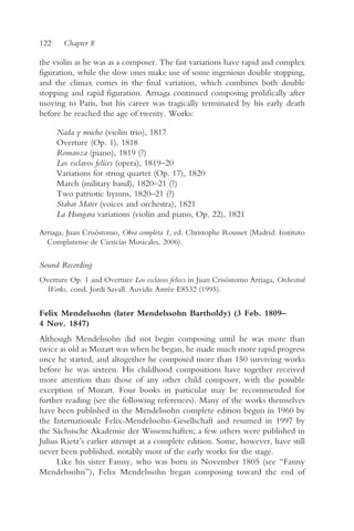 122     Chapter 8

the violin as he was as a composer. The fast variations have rapid and complex
figuration, while the slow ones make use of some ingenious double stopping,
and the climax comes in the final variation, which combines both double
stopping and rapid figuration. Arriaga continued composing prolifically after
moving to Paris, but his career was tragically terminated by his early death
before he reached the age of twenty. Works:

      Nada y mucho (violin trio), 1817
      Overture (Op. 1), 1818
      Romanza (piano), 1819 (?)
      Los esclavos felices (opera), 1819–20
      Variations for string quartet (Op. 17), 1820
      March (military band), 1820–21 (?)
      Two patriotic hymns, 1820–21 (?)
      Stabat Mater (voices and orchestra), 1821
      La Hungara variations (violin and piano, Op. 22), 1821

Arriaga, Juan Crisóstomo, Obra completa 1, ed. Christophe Rousset (Madrid: Instituto
  Complutense de Ciencias Musicales, 2006).


Sound Recording
Overture Op. 1 and Overture Los esclavos felices in Juan Crisóstomo Arriaga, Orchestral
 Works, cond. Jordi Savall. Auvidis Astrée E8532 (1995).


Felix Mendelssohn (later Mendelssohn Bartholdy) (3 Feb. 1809–
4 Nov. 1847)
Although Mendelssohn did not begin composing until he was more than
twice as old as Mozart was when he began, he made much more rapid progress
once he started, and altogether he composed more than 150 surviving works
before he was sixteen. His childhood compositions have together received
more attention than those of any other child composer, with the possible
exception of Mozart. Four books in particular may be recommended for
further reading (see the following references). Many of the works themselves
have been published in the Mendelssohn complete edition begun in 1960 by
the Internationale Felix-Mendelssohn-Gesellschaft and resumed in 1997 by
the Sächsische Akademie der Wissenschaften; a few others were published in
Julius Rietz’s earlier attempt at a complete edition. Some, however, have still
never been published, notably most of the early works for the stage.
      Like his sister Fanny, who was born in November 1805 (see “Fanny
Mendelssohn”), Felix Mendelssohn began composing toward the end of
 